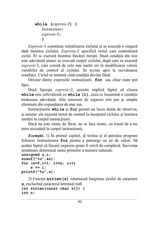 while (expresie-2) {
                 instrucţiune;
                 expresie-3;
                 }
     Expresie-1 constituie iniţializarea ciclului şi se execută o singură
dată înaintea ciclului. Expresie-2 specifică testul care controlează
ciclul. El se execută înaintea fiecărei iteraţii. Dacă condiţia din test
este adevărată atunci se execută corpul ciclului, după care se execută
expresie-3, care constă de cele mai multe ori în modificarea valorii
variabilei de control al ciclului. Se revine apoi la reevaluarea
condiţiei. Ciclul se termină cînd condiţia devine falsă.
     Oricare dintre expresiile instrucţiunii for sau chiar toate pot
lipsi.
     Dacă lipseşte expresie-2, aceasta implică faptul că clauza
while este echivalentă cu while (1), ceea ce înseamnă o condiţie
totdeauna adevărată. Alte omisiuni de expresii sînt pur şi simplu
eliminate din expandarea de mai sus.
     Instrucţiunile while şi for permit un lucru demn de observat,
şi anume: ele execută testul de control la începutul ciclului şi înaintea
intrării în corpul instrucţiunii.
     Dacă nu este nimic de făcut, nu se face nimic, cu riscul de a nu
intra niciodată în corpul instrucţiunii.
    Exemple. 1) În primul capitol, al treilea şi al patrulea program
folosesc instrucţiunea for pentru a parcurge un şir de valori. Să
notăm faptul că fiecare expresie poate fi oricît de complexă. Secvenţa
următoare determină suma primelor n numere naturale.
unsigned s,i;
scanf("%u",&n);
for (s=0,i=1; i<=n; i++)
    s += i;
printf("%u",s);
    2) Funcţia strlen(s) returnează lungimea şirului de caractere
s, excluzînd caracterul terminal null.
int strlen(const char s[]) {
int n;
___________________________________________________________________________________________________________________________

                                                           50
 