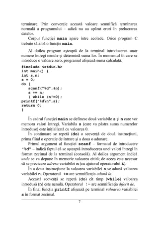 terminare. Prin convenţie această valoare semnifică terminarea
normală a programului – adică nu au apărut erori în prelucrarea
datelor.
    Corpul funcţiei main apare între acolade. Orice program C
trebuie să aibă o funcţie main.
    Al doilea program aşteaptă de la terminal introducerea unor
numere întregi nenule şi determină suma lor. În momentul în care se
introduce o valoare zero, programul afişează suma calculată.
#include <stdio.h>
int main() {
int s,n;
s = 0;
do {
   scanf("%d",&n);
   s += n;
   } while (n!=0);
printf("%dn",s);
return 0;
}

    În cadrul funcţiei main se definesc două variabile s şi n care vor
memora valori întregi. Variabila s (care va păstra suma numerelor
introduse) este iniţializată cu valoarea 0.
    În continuare se repetă (do) o secvenţă de două instrucţiuni,
prima fiind o operaţie de intrare şi a doua o adunare.
    Primul argument al funcţiei scanf – formatul de introducere
"%d" – indică faptul că se aşteaptă introducerea unei valori întregi în
format zecimal de la terminal (consolă). Al doilea argument indică
unde se va depune în memorie valoarea citită; de aceea este necesar
să se precizeze adresa variabilei n (cu ajutorul operatorului &).
    În a doua instrucţiune la valoarea variabilei s se adună valoarea
variabilei n. Operatorul += are semnificaţia adună la.
    Această secvenţă se repetă (do) cît timp (while) valoarea
introdusă (n) este nenulă. Operatorul != are semnificaţia diferit de.
    În final funcţia printf afişează pe terminal valoarea variabilei
s în format zecimal.
___________________________________________________________________________________________________________________________

                                                            7
 