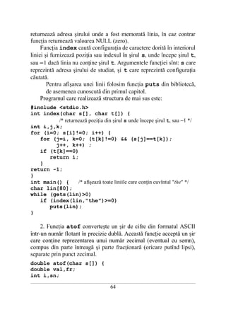 returnează adresa şirului unde a fost memorată linia, în caz contrar
funcţia returnează valoarea NULL (zero).
     Funcţia index caută configuraţia de caractere dorită în interiorul
liniei şi furnizează poziţia sau indexul în şirul s, unde începe şirul t,
sau −1 dacă linia nu conţine şirul t. Argumentele funcţiei sînt: s care
reprezintă adresa şirului de studiat, şi t care reprezintă configuraţia
căutată.
        Pentru afişarea unei linii folosim funcţia puts din bibliotecă,
        de asemenea cunoscută din primul capitol.
     Programul care realizează structura de mai sus este:
#include <stdio.h>
int index(char s[], char t[]) {
         /* returnează poziţia din şirul s unde începe şirul t, sau −1 */
int i,j,k;
for (i=0; s[i]!=0; i++) {
   for (j=i, k=0; (t[k]!=0) && (s[j]==t[k]);
        j++, k++) ;
   if (t[k]==0)
      return i;
   }
return -1;
}
int main() {      /* afişează toate liniile care conţin cuvîntul "the" */
char lin[80];
while (gets(lin)>0)
   if (index(lin,"the")>=0)
      puts(lin);
}

     2. Funcţia atof converteşte un şir de cifre din formatul ASCII
într-un număr flotant în precizie dublă. Această funcţie acceptă un şir
care conţine reprezentarea unui număr zecimal (eventual cu semn),
compus din parte întreagă şi parte fracţionară (oricare putînd lipsi),
separate prin punct zecimal.
double atof(char s[]) {
double val,fr;
int i,sn;
___________________________________________________________________________________________________________________________

                                                           64
 