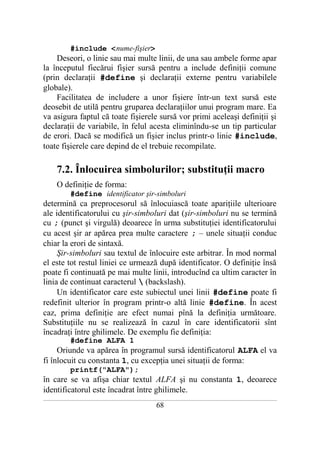 #include <nume-fişier>
    Deseori, o linie sau mai multe linii, de una sau ambele forme apar
la începutul fiecărui fişier sursă pentru a include definiţii comune
(prin declaraţii #define şi declaraţii externe pentru variabilele
globale).
    Facilitatea de includere a unor fişiere într-un text sursă este
deosebit de utilă pentru gruparea declaraţiilor unui program mare. Ea
va asigura faptul că toate fişierele sursă vor primi aceleaşi definiţii şi
declaraţii de variabile, în felul acesta eliminîndu-se un tip particular
de erori. Dacă se modifică un fişier inclus printr-o linie #include,
toate fişierele care depind de el trebuie recompilate.

       7.2. Înlocuirea simbolurilor; substituţii macro
       O definiţie de forma:
              #define identificator şir-simboluri
determină ca preprocesorul să înlocuiască toate apariţiile ulterioare
ale identificatorului cu şir-simboluri dat (şir-simboluri nu se termină
cu ; (punct şi virgulă) deoarece în urma substituţiei identificatorului
cu acest şir ar apărea prea multe caractere ; – unele situaţii conduc
chiar la erori de sintaxă.
     Şir-simboluri sau textul de înlocuire este arbitrar. În mod normal
el este tot restul liniei ce urmează după identificator. O definiţie însă
poate fi continuată pe mai multe linii, introducînd ca ultim caracter în
linia de continuat caracterul  (backslash).
     Un identificator care este subiectul unei linii #define poate fi
redefinit ulterior în program printr-o altă linie #define. În acest
caz, prima definiţie are efect numai pînă la definiţia următoare.
Substituţiile nu se realizează în cazul în care identificatorii sînt
încadraţi între ghilimele. De exemplu fie definiţia:
              #define ALFA 1
     Oriunde va apărea în programul sursă identificatorul ALFA el va
fi înlocuit cu constanta 1, cu excepţia unei situaţii de forma:
              printf("ALFA");
în care se va afişa chiar textul ALFA şi nu constanta 1, deoarece
identificatorul este încadrat între ghilimele.
___________________________________________________________________________________________________________________________

                                                           68
 