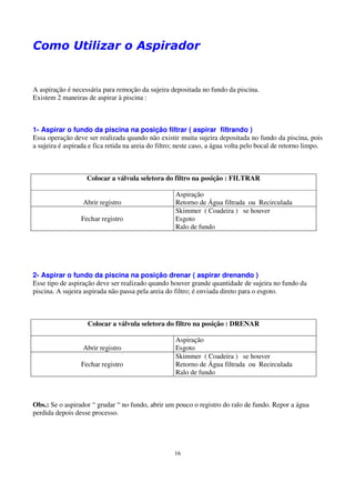 Como Utilizar o Aspirador


A aspiração é necessária para remoção da sujeira depositada no fundo da piscina.
Existem 2 maneiras de aspirar à piscina :



1- Aspirar o fundo da piscina na posição filtrar ( aspirar filtrando )
Essa operação deve ser realizada quando não existir muita sujeira depositada no fundo da piscina, pois
a sujeira é aspirada e fica retida na areia do filtro; neste caso, a água volta pelo bocal de retorno limpo.



                    Colocar a válvula seletora do filtro na posição : FILTRAR

                                                     Aspiração
                  Abrir registro                     Retorno de Água filtrada ou Recirculada
                                                     Skimmer ( Coadeira ) se houver
                  Fechar registro                    Esgoto
                                                     Ralo de fundo




2- Aspirar o fundo da piscina na posição drenar ( aspirar drenando )
Esse tipo de aspiração deve ser realizado quando houver grande quantidade de sujeira no fundo da
piscina. A sujeira aspirada não passa pela areia do filtro; é enviada direto para o esgoto.



                    Colocar a válvula seletora do filtro na posição : DRENAR

                                                     Aspiração
                  Abrir registro                     Esgoto
                                                     Skimmer ( Coadeira ) se houver
                  Fechar registro                    Retorno de Água filtrada ou Recirculada
                                                     Ralo de fundo



Obs.: Se o aspirador “ grudar “ no fundo, abrir um pouco o registro do ralo de fundo. Repor a água
perdida depois desse processo.




                                                    16
 