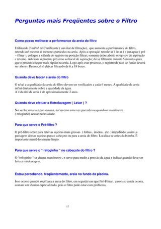 Perguntas mais Freqüentes sobre o Filtro


Como posso melhorar a performance da areia do filtro

Utilizando 2 ml/m³ de Clarificante ( auxiliar de filtração), que aumenta a performance do filtro,
retendo até mesmo as menores partículas na areia. Após a operação retrolavar ( lavar ) e enxaguar ( pré
– filtrar ), coloque a válvula do registro na posição filtrar; somente deixe aberto o registro de aspiração
e retorno. Adicione o produto próximo ao bocal de aspiração; deixe filtrando durante 5 minutos para
que o produto cheque mais rápido na areia. Logo após este processo, o registro de ralo de fundo deverá
ser aberto. Depois, é só deixar filtrando de 6 a 18 horas.


Quando devo trocar a areia do filtro

O nível e a qualidade da areia do filtro devem ser verificados a cada 6 meses. A qualidade da areia
influi diretamente sobre a qualidade da água.
A vida útil da areia é de aproximadamente 2 anos.


Quando devo efetuar a Retrolavagem ( Lavar ) ?

No verão, uma vez por semana, no inverno uma vez por mês ou quando o manômetro
( reloginho) acusar necessidade.


Para que serve o Pré-filtro ?

O pré-filtro serve para reter as sujeiras mais grossas ( folhas , insetos , etc. ) impedindo, assim ,a
passagem dessas sujeiras para o cabeçote ou para a areia do filtro. Localiza-se antes da bomba. É
importante mantê-lo sempre limpo.


Para que serve o “ reloginho “ no cabeçote do filtro ?

O “reloginho “ se chama manômetro , e serve para medir a pressão da água e indicar quando deve ser
feita a retrolavagem.



Estou percebendo, freqüentemente, areia no fundo da piscina.

Isso ocorre quando você lava a areia do filtro, em seguida tem que Pré-Filtrar , caso isso ainda ocorra,
contate um técnico especializado, pois o filtro pode estar com problema,




                                          17
 