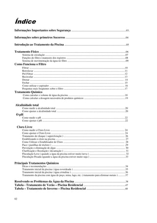 Índice
Informações Importantes sobre Segurança .......................................................................03.

Informações sobre primeiros Socorros ..............................................................................04

Introdução ao Tratamento da Piscina ................................................................................05

Tratamento Físico ................................................................................................................06
         Sistema de circulação .............................................................................................................................07
         Funções do filtro e manuseio dos registros ............................................................................................08
         Sistema de movimentação da água no filtro ...........................................................................................09
Como Funciona o Filtro
    Filtrar ............................................................................................................................10
         Retrolavar ..............................................................................................................................................11
         Pré-Filtrar ..............................................................................................................................................12
         Recircular ..............................................................................................................................................13
         Drenar .................................................................................................................................................. .14
         Fechar .................................................................................................................................................. .15
         Como utilizar o aspirador ..................................................................................................................... 16
         Perguntas mais freqüentes sobre o filtro ...............................................................................................17
Tratamento Químico
          Como calcular o volume de água da piscina ........................................................................................18
          Como calcular a dosagem necessária de produtos químicos ................................................................19

Alcalinidade total
         Como medir a alcalinidade total ............................................................................................................20
         Como ajustar a alcalinidade total ...........................................................................................................20
 O pH
         Como medir o pH ..................................................................................................................................22
         Como ajustar o pH .................................................................................................................................22

  Cloro Livre
         Como medir o Cloro Livre ................................................................................................................... 24
         Como ajustar o Cloro Livre .................................................................................................................. 24
         Tratamento de choque ( supercloração ) ............................................................................................... 26
         Estabilizando o cloro na piscina ............................................................................................................ 27
         Como Utilizar o Estabilizador de Cloro ............................................................................................... 28
         Pace ( pastilhas de tricloro ) ................................................................................................................. .29
         Prevenção e eliminação de algas ........................................................................................................... 30
         Clarificação e floculação ( decantação ) ................................................................................................ 31
         Floculação Leve ( quando a água da piscina estiver muito turva ) ........................................................ 32
         Floculação Pesada (quando a água da piscina estiver muito suja ) ........................................................33

Principais Tratamentos Químicos
         Dicas e recomendações ..........................................................................................................................34
         Tratamento inicial da piscina ( água esverdeada ) .................................................................................35
         Tratamento inicial da piscina ( água cristalina ) ....................................................................................36
         Tratamento da piscina com água de poço, mina, lago, etc. ( tratamento para eliminar metais ) ...........37

Resolvendo os Problemas da Água da Piscina ..................................................................38
Tabela - Tratamento de Verão – Piscina Residencial ......................................................47
Tabela – Tratamento de Inverno – Piscina Residencial ..................................................48


02
 