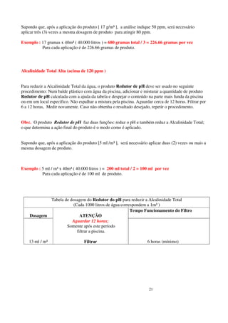 Supondo que, após a aplicação do produto [ 17 g/m³ ], a análise indique 50 ppm, será necessário
aplicar três (3) vezes a mesma dosagem de produto para atingir 80 ppm.

Exemplo : 17 gramas x 40m³ ( 40.000 litros ) = 680 gramas total / 3 = 226.66 gramas por vez
          Para cada aplicação é de 226.66 gramas de produto.




Alcalinidade Total Alta (acima de 120 ppm )


Para reduzir a Alcalinidade Total da água, o produto Redutor de pH deve ser usado no seguinte
procedimento: Num balde plástico com água da piscina, adicionar e misturar a quantidade de produto
Redutor de pH calculada com a ajuda da tabela e despejar o conteúdo na parte mais funda da piscina
ou em um local específico. Não espalhar a mistura pela piscina. Aguardar cerca de 12 horas. Filtrar por
6 a 12 horas, Medir novamente. Caso não obtenha o resultado desejado, repetir o procedimento.


Obs:. O produto Redutor de pH faz duas funções: reduz o pH e também reduz a Alcalinidade Total;
o que determina a ação final do produto é o modo como é aplicado.


Supondo que, após a aplicação do produto [5 ml /m³ ], será necessário aplicar duas (2) vezes ou mais a
mesma dosagem de produto.



Exemplo : 5 ml / m³ x 40m³ ( 40.000 litros ) = 200 ml total / 2 = 100 ml por vez
          Para cada aplicação é de 100 ml de produto.




            Tabela de dosagem do Redutor do pH para reduzir a Alcalinidade Total
                        (Cada 1000 litros de água correspondem a 1m³ )
                                                       Tempo Funcionamento do Filtro
    Dosagem                 ATENÇÃO
                       Aguardar 12 horas;
                    Somente após este período
                          filtrar a piscina.

    13 ml / m³                     Filtrar                            6 horas (mínimo)




                                                                       21
 