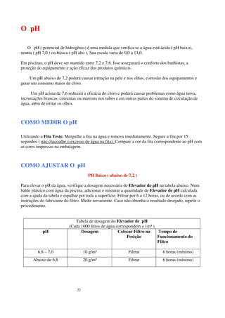 O pH

   O pH ( potencial de hidrogênio) é uma medida que verifica se a água está ácida ( pH baixo),
neutra ( pH 7,0 ) ou básica ( pH alto ). Sua escala varia de 0,0 a 14,0.

Em piscinas, o pH deve ser mantido entre 7,2 e 7,6. Isso assegurará o conforto dos banhistas, a
proteção do equipamento e ação eficaz dos produtos químicos.

     Um pH abaixo de 7,2 poderá causar irritação na pele e nos olhos, corrosão dos equipamentos e
gerar um consumo maior de cloro.

     Um pH acima de 7,6 reduzirá a eficácia do cloro e poderá causar problemas como água turva,
incrustações brancas, cinzentas ou marrons nos tubos e em outras partes do sistema de circulação de
água, além de irritar os olhos.



COMO MEDIR O pH

Utilizando a Fita Teste. Mergulhe a fita na água e remova imediatamente. Segure a fita por 15
segundos ( não chacoalhe o excesso de água na fita). Compare a cor da fita correspondente ao pH com
as cores impressas na embalagem.



COMO AJUSTAR O pH
                                      PH Baixo ( abaixo de 7,2 )

Para elevar o pH da água, verifique a dosagem necessária de Elevador de pH na tabela abaixo. Num
balde plástico com água da piscina, adicionar e misturar a quantidade de Elevador de pH calculada
com a ajuda da tabela e espalhar por toda a superfície. Filtrar por 6 a 12 horas, ou de acordo com as
instruções do fabricante do filtro. Medir novamente. Caso não obtenha o resultado desejado, repetir o
procedimento.


                              Tabela de dosagem do Elevador de pH
                           (Cada 1000 litros de água correspondem a 1m³ )
            pH                   Dosagem              Colocar Filtro na   Tempo de
                                                           Posição        Funcionamento do
                                                                          Filtro

         6,8 – 7,0                  10 g/m³                  Filtrar            6 horas (mínimo)
      Abaixo de 6,8                 20 g/m³                  Filtrar            6 horas (mínimo)




                               22
 