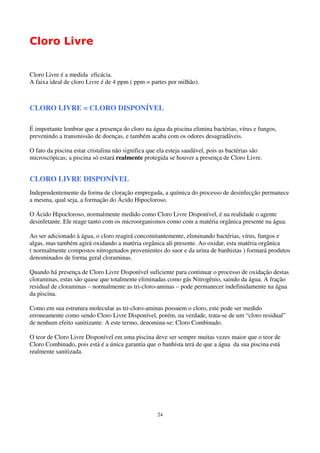 Cloro Livre


Cloro Livre é a medida eficácia.
A faixa ideal de cloro Livre é de 4 ppm ( ppm = partes por milhão).



CLORO LIVRE = CLORO DISPONÍVEL

É importante lembrar que a presença do cloro na água da piscina elimina bactérias, vírus e fungos,
prevenindo a transmissão de doenças, e também acaba com os odores desagradáveis.

O fato da piscina estar cristalina não significa que ela esteja saudável, pois as bactérias são
microscópicas; a piscina só estará realmente protegida se houver a presença de Cloro Livre.


CLORO LIVRE DISPONÍVEL
Independentemente da forma de cloração empregada, a química do processo de desinfecção permanece
a mesma, qual seja, a formação do Ácido Hipocloroso.

O Ácido Hipocloroso, normalmente medido como Cloro Livre Disponível, é na realidade o agente
desinfetante. Ele reage tanto com os microorganismos como com a matéria orgânica presente na água.

Ao ser adicionado à água, o cloro reagirá concomitantemente, eliminando bactérias, vírus, fungos e
algas, mas também agirá oxidando a matéria orgânica ali presente. Ao oxidar, esta matéria orgânica
( normalmente compostos nitrogenados provenientes do suor e da urina de banhistas ) formará produtos
denominados de forma geral cloraminas.

Quando há presença de Cloro Livre Disponível suficiente para continuar o processo de oxidação destas
cloraminas, estas são quase que totalmente eliminadas como gás Nitrogênio, saindo da água. A fração
residual de cloraminas – normalmente as tri-cloro-aminas – pode permanecer indefinidamente na água
da piscina.

Como em sua estrutura molecular as tri-cloro-aminas possuem o cloro, este pode ser medido
erroneamente como sendo Cloro Livre Disponível, porém, na verdade, trata-se de um “cloro residual”
de nenhum efeito sanitizante. A este termo, denomina-se: Cloro Combinado.

O teor de Cloro Livre Disponível em uma piscina deve ser sempre muitas vezes maior que o teor de
Cloro Combinado, pois está é a única garantia que o banhista terá de que a água da sua piscina está
realmente sanitizada.




                                                    24
 