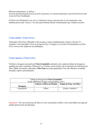 Observar atentamente, ao utilizar
um teste de determinação de teor de cloro na piscina, se o mesmo determina o teor de Cloro Livre não
o teor de Cloro Combinado.

O Cloro Livre Disponível, este sim, é o indicativo de que a piscina não só será sanitizada, como
também possui uma “reserva “ de cloro para eliminar futuras contaminações que venham a ocorrer.




Como medir o Cloro Livre
Utilizando a Fita Teste. Mergulhe a fita na água e remova imediatamente. Segure a fita por 15
segundos ( não chacoalhe o excesso de água na fita ). Compare a cor da fita correspondente ao Cloro
Livre com as cores impressas na embalagem.




Como ajustar o Cloro Livre

Verificar a dosagem necessária de Cloro Granulado calculada com a ajuda da tabela de dosagem e
espalhar por toda a superfície. Filtrar por 6 a 12 horas, ou de acordo com as instruções do fabricante do
filtro. Medir novamente, utilizando a Fita Teste ou estojo apropriado. Caso não obtenha o resultado
desejado, repetir a procedimento.



                            Tabela de dosagem do Cloro Granulado
                         (Cada 1000 litros de água correspondem a 1m³ )
                                 Colocar o Filtro na Posição Tempo de Func. do Filtro
            Dosagem
           4 gramas/m³                        Filtrar                   6 horas ( mínimo )




Importante: No caso de piscinas de fibra ou vinil, recomenda-se diluir o cloro num balde com água da
própria piscina antes da aplicação.




                                         25
 