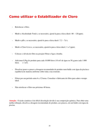 Como utilizar o Estabilizador de Cloro


   -   Retrolavar o filtro.


   -   Medir a Alcalinidade Total e, se necessário, ajustá-la para a faixa ideal ( 80 – 120 ppm).


   -   Medir o pH e, se necessário, ajustá-lo para a faixa ideal ( 7,2 – 7,6 ).


   -   Medir o Cloro Livre e, se necessário, ajustá-lo para a faixa ideal ( 1 a 3 ppm).


   -   Colocar a válvula do filtro na posição Filtrar e ligar a bomba.


   -   Adicionar 0,5kg do produto para cada 10.000 litros (10 m³) de água ou 50 g para cada 1.000
       litros  ( 1 m³).


   -   Dissolver pouco a pouco a dosagem recomendada do produto num balde com água da piscina e
       espalhá-la de maneira uniforme sobre toda a sua extensão.


   -   Filtrar por um período entre 6 a 12 horas. Consultar o fabricante do filtro para saber o tempo
       ideal.


   -   Não retrolavar o filtro nas próximas 48 horas.




Atenção: O ácido cianúrico é de difícil dissolução devido à sua composição química. Para obter uma
melhor diluição, dissolva a dosagem recomendada do produto, aos poucos, em um balde com água da
piscina.




                                                    28
 
