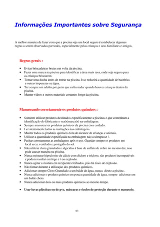 Informações Importantes sobre Segurança


A melhor maneira de fazer com que a piscina seja um local seguro é estabelecer algumas
regras a serem observadas por todos, especialmente pelas crianças e seus familiares e amigos.



   Regras gerais :

   •   Evitar brincadeiras brutas em volta da piscina.
   •   Fazer uma marca na piscina para identificar a área mais rasa, onde seja seguro para
       as crianças brincarem.
   •   Tomar uma ducha antes de entrar na piscina. Isso reduzirá a quantidade de bactérias
        e outras impurezas na água.
   •   Ter sempre um adulto por perto que saiba nadar quando houver crianças dentro da
       piscina.
   •   Manter vidros e outros materiais cortantes longe da piscina.



   Manuseando corretamente os produtos químicos :

   •   Somente utilizar produtos destinados especificamente a piscinas e que contenham a
       identificação do fabricante e sua(s)marca(s) na embalagem.
   •   Sempre manusear os produtos químicos da piscina com cuidado.
   •   Ler atentamente todas as instruções nas embalagens.
   •   Manter todos os produtos químicos fora do alcance de crianças e animais.
   •   Utilizar a quantidade especificada na embalagem-não a ultrapasse !.
   •   Fechar corretamente as embalagens após o uso. Guardar sempre os produtos em
        local seco, ventilado e protegido do sol.
   •   Não utilizar cloro granulado e algicidas á base de sulfato de cobre no mesmo dia; isso
        pode causar mancha na piscina.
   •   Nunca misturar hipoclorito de cálcio com dicloro e tricloro, são produtos incompatíveis
        e podem resultar em fogo e / ou explosão.
   •   Nunca agitar a mistura em recipientes fechados, pois há risco de explosão.
   •   Não fumar durante a utilização dos produtos químicos.
   •   Adicionar sempre Cloro Granulado a um balde de água, nunca direto a piscina .
   •   Nunca adicionar o produto químico em pouca quantidade de água, sempre adicionar em
       um balde cheio.
   •   Nunca adicionar dois ou mais produtos químicos ao mesmo tempo.

   •   Usar luvas plásticas ou de pvc, máscaras e óculos de proteção durante o manuseio.




                                                03
 