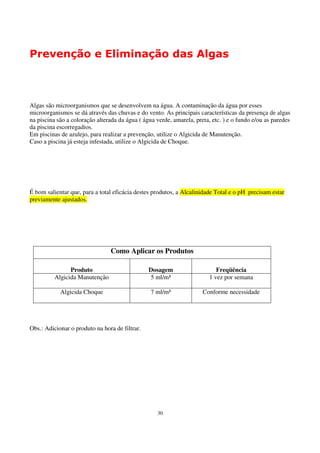 Prevenção e Eliminação das Algas



Algas são microorganismos que se desenvolvem na água. A contaminação da água por esses
microorganismos se dá através das chuvas e do vento. As principais características da presença de algas
na piscina são a coloração alterada da água ( água verde, amarela, preta, etc. ) e o fundo e/ou as paredes
da piscina escorregadios.
Em piscinas de azulejo, para realizar a prevenção, utilize o Algicida de Manutenção.
Caso a piscina já esteja infestada, utilize o Algicida de Choque.




É bom salientar que, para a total eficácia destes produtos, a Alcalinidade Total e o pH precisam estar
previamente ajustados.




                                Como Aplicar os Produtos

                Produto                         Dosagem                     Freqüência
          Algicida Manutenção                   5 ml/m³                  1 vez por semana

            Algicida Choque                      7 ml/m³              Conforme necessidade




Obs.: Adicionar o produto na hora de filtrar.




                                                    30
 