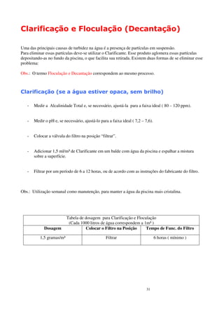 Clarificação e Floculação (Decantação)

Uma das principais causas de turbidez na água é a presença de partículas em suspensão.
Para eliminar essas partículas deve-se utilizar o Clarificante. Esse produto aglomera essas partículas
depositando-as no fundo da piscina, o que facilita sua retirada. Existem duas formas de se eliminar esse
problema:

Obs.: O termo Floculação e Decantação correspondem ao mesmo processo.



Clarificação (se a água estiver opaca, sem brilho)

   -   Medir a Alcalinidade Total e, se necessário, ajustá-la para a faixa ideal ( 80 – 120 ppm).


   -   Medir o pH e, se necessário, ajustá-lo para a faixa ideal ( 7,2 – 7,6).


   -   Colocar a válvula do filtro na posição “filtrar”.


   -   Adicionar 1,5 ml/m³ de Clarificante em um balde com água da piscina e espalhar a mistura
       sobre a superfície.


   -   Filtrar por um período de 6 a 12 horas, ou de acordo com as instruções do fabricante do filtro.



Obs.: Utilização semanal como manutenção, para manter a água da piscina mais cristalina.




                           Tabela de dosagem para Clarificação e Floculação
                            (Cada 1000 litros de água correspondem a 1m³ )
             Dosagem                 Colocar o Filtro na Posição      Tempo de Func. do Filtro

           1,5 gramas/m³                         Filtrar                         6 horas ( mínimo )




                                                                          31
 