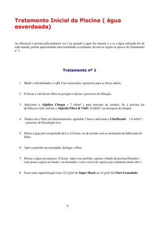 Tratamento Inicial da Piscina ( água
esverdeada)


Ao abastecer a piscina pela primeira vez ( ou quando a água for reposta ), e se a água utilizada for de
rede tratada, porém apresentando uma tonalidade esverdeada, devem-se seguir os passos do Tratamento
n’ 1.




                                       Tratamento nº 1


   1   Medir a Alcalinidade e o pH. Caso necessário, ajustá-los para as faixas ideais.


   2   Colocar a válvula do filtro na posição e iniciar o processo de filtração.


   3   Adicionar o Algidica Choque ( 7 ml/m³ ) para piscinas de azulejo. Se a piscina for
       de fibra ou vinil, utilizar o Algicida Fibra & Vinil ( 8 ml/m³ ) na dosagem de choque.


   4   Ainda com o filtro em funcionamento, aguardar 1 hora e adicionar o Clarificante      ( 6 ml/m³ )
       – processo de floculação leve.


   5   Filtrar a água por um período de 6 a 12 horas, ou de acordo com as instruções do fabricante do
       filtro.


   6   Após o período recomendado, desligar o filtro.


   7   Deixar a água em repouso 12 horas. Após esse período, aspirar o fundo da piscina filtrando (
       com pouca sujeira no fundo ) ou drenando ( caso o nível de sujeira seja realmente muito alto ) .


   8   Fazer uma supercloração com 12,5 g/m³ de Super Shock ou 14 g/m³ de Cloro Granulado.




                                          35
 