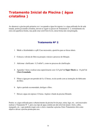 Tratamento Inicial da Piscina ( água
cristalina )


Ao abastecer a piscina pela primeira vez ( ou quando a água for reposta ) e a água utilizada for de rede
tratada, porém já estando cristalina, devem-se seguir os passos do Tratamento n’ 2; normalmente ela
está com aparência bonita, mas pode estar sem Cloro Livre, desta forma não está protegida.




                                      Tratamento Nº 2


      1   Medir a Alcalinidade e o pH. Caso necessário, ajustá-los para as faixas ideais.


      2   Colocar a válvula do filtro na posição e iniciar o processo de filtração.


      3   Adicionar clarificante (1,5 ml/m³ ), como no processo de clarificação.


      4   Aguardar 1 hora e realizar uma supercloracão com 12,5 g/m³ de Super Shock ou 14 g/m³ de
          Cloro Granulado.


      5   Filtrar a água por um período de 6 a 12 horas, ou de acordo com as instruções do fabricante
          do filtro.


      6   Após o período recomendado, desligar o filtro.


      7   Deixar a água em repouso 12 horas. Aspirar o fundo da piscina filtrando.



Porém, se a água utilizada para o abastecimento da piscina for de poço, mina, lago, etc., será necessário
realizar o Tratamento N’ 3, pois esse tipo de água contém um alto nível de metais ( ferro, cobre,
manganês, etc. ) que poderão reagir com o cloro e manchar a piscina. Estes Tratamentos têm como
objetivo deixar a piscina pronta para uso.




                                                   36
 