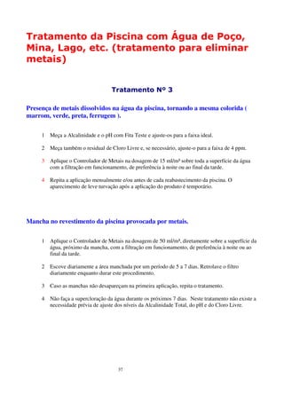 Tratamento da Piscina com Água de Poço,
Mina, Lago, etc. (tratamento para eliminar
metais)


                                    Tratamento Nº 3

Presença de metais dissolvidos na água da piscina, tornando a mesma colorida (
marrom, verde, preta, ferrugem ).

     1   Meça a Alcalinidade e o pH com Fita Teste e ajuste-os para a faixa ideal.

     2   Meça também o residual de Cloro Livre e, se necessário, ajuste-o para a faixa de 4 ppm.

     3   Aplique o Controlador de Metais na dosagem de 15 ml/m³ sobre toda a superfície da água
         com a filtração em funcionamento, de preferência à noite ou ao final da tarde.

     4   Repita a aplicação mensalmente e/ou antes de cada reabastecimento da piscina. O
         aparecimento de leve turvação após a aplicação do produto é temporário.




Mancha no revestimento da piscina provocada por metais.

     1   Aplique o Controlador de Metais na dosagem de 50 ml/m³, diretamente sobre a superfície da
         água, próximo da mancha, com a filtração em funcionamento, de preferência à noite ou ao
         final da tarde.

     2   Escove diariamente a área manchada por um período de 5 a 7 dias. Retrolave o filtro
         diariamente enquanto durar este procedimento.

     3   Caso as manchas não desapareçam na primeira aplicação, repita o tratamento.

     4   Não faça a supercloração da água durante os próximos 7 dias. Neste tratamento não existe a
         necessidade prévia de ajuste dos níveis da Alcalinidade Total, do pH e do Cloro Livre.




                                       37
 