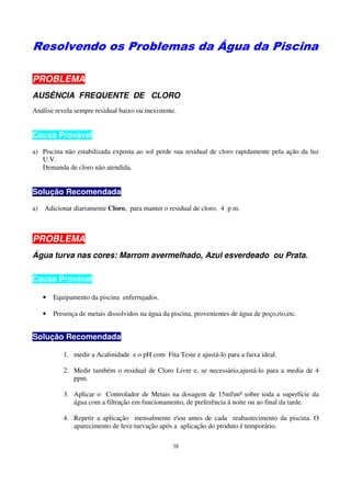 Resolvendo os Problemas da Água da Piscina

PROBLEMA
AUSÊNCIA FREQUENTE DE CLORO
Análise revela sempre residual baixo ou inexistente.


Causa Provável
a) Piscina não estabilizada exposta ao sol perde sua residual de cloro rapidamente pela ação da luz
   U.V.
   Demanda de cloro não atendida.


Solução Recomendada
a) Adicionar diariamente Cloro, para manter o residual de cloro, 4 p m.



PROBLEMA
Água turva nas cores: Marrom avermelhado, Azul esverdeado ou Prata.

Causa Provável

   •   Equipamento da piscina enferrujados.

   •   Presença de metais dissolvidos na água da piscina, provenientes de água de poço,rio,etc.


Solução Recomendada

           1. medir a Acalinidade e o pH com Fita Teste e ajustá-lo para a faixa ideal.

           2. Medir também o residual de Cloro Livre e, se necessário,ajustá-lo para a media de 4
              ppm.

           3. Aplicar o Controlador de Metais na dosagem de 15mlm³ sobre toda a superfície da
              água com a filtração em funcionamento, de preferência á noite ou ao final da tarde.

           4. Repetir a aplicação mensalmente eou antes de cada reabastecimento da piscina. O
              aparecimento de leve turvação após a aplicação do produto é temporário.

                                                  38
 