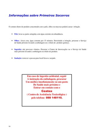 Informações sobre Primeiros Socorros


O contato direto do produto concentrado com a pele, olhos ou mucosas poderá causar irritação.


     •   Pele: lavar as partes atingidas com água corrente em abundância.


     •   Olhos : lavar com, água corrente por 15 minutos. Persistindo a irritação, procurar o Serviço
         de Saúde próximo levando a embalagem ou o rótulo do produto químico.


     •   Ingestão: não provocar vômitos. Procurar o Centro de Intoxicações ou o Serviço de Saúde
         mais próximo levando a embalagem ou rótulo do produto.


     •   Inalação: remover a pessoa para local fresco e arejado.




                         Em caso de ingestão acidental, seguir
                         A instrução da embalagem, procurar
                        Um médico imediatamente ou um posto
                               De Saúde mais próximo e
                               Entrar em contato com o
                                            Ceatox
                         ( Centro de Assistência Toxicológica )
                             pelo telefone 088 148110,




04
 
