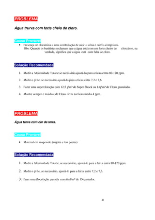 PROBLEMA

Água trurva com forte cheio de cloro.


Causa Provável
   •   Presença de cloramina = uma combinação de suor + urina e outros compostos.
       Obs: Quando os banhistas reclamam que a água está com um forte cheiro de cloro,isso, na
                        verdade, significa que a água está com falta de cloro.



Solução Recomendada

   1. Medir a Alcalinidade Total e,se necessário,ajustá-lo para a faixa entra 80-120 ppm.

   2. Medir o pH e ,se necessário,ajustá-lo para a faixa entre 7,2 e 7,6.

   3. Fazer uma supercloração com 12,5 gm³ de Super Shock ou 14gm³ de Cloro granulado.

   4. Manter sempre o residual de Cloro Livre na faixa media 4 ppm.




PROBLEMA

Água turva com cor de terra.



Causa Provável

   •   Material em suspensão (sujeira e ou poeira).



Solução Recomendada

   1. Medir a Alcalinidade Total e, se necessário, ajustá-lo para a faixa entra 80-120 ppm.

   2. Medir o pH e ,se necessário, ajustá-lo para a faixa entre 7,2 e 7,6.

   3. fazer uma floculação pesada com 6mlm³ de Decantador.




                                                                        41
 