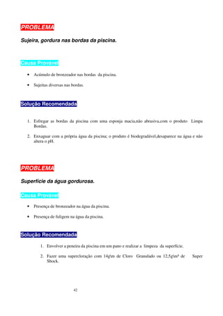PROBLEMA

Sujeira, gordura nas bordas da piscina.



Causa Provável

  •   Acúmulo de bronzeador nas bordas da piscina.

  •   Sujeitas diversas nas bordas.



Solução Recomendada


  1. Esfregar as bordas da piscina com uma esponja macia,não abrasiva,com o produto Limpa
     Bordas.

  2. Enxaguar com a própria água da piscina; o produto é biodegradável,desaparece na água e não
     altera o pH.




PROBLEMA

Superfície da água gordurosa.

Causa Provável

  •   Presença de bronzeador na água da piscina.

  •   Presença de fuligem na água da piscina.



Solução Recomendada

         1. Envolver a peneira da piscina em um pano e realizar a limpeza da superfície.

         2. Fazer uma supercloração com 14gm de Cloro Granulado ou 12,5gm³ de            Super
            Shock.




                             42
 