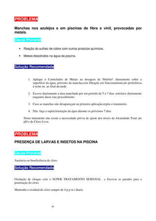 PROBLEMA

Manchas nos azulejos e em piscinas de fibra e vinil, provocadas por
metais.

Causa Provável

   •   Reação do sulfato de cobre com outros produtos químicos.

   •   Metais dissolvidos na água da piscina.


Solução Recomendada


           1. Aplique o Controlador de Metais na dosagem de 50mlm³. diretamente sobre a
              superfície da água, próximo da mancha,com filtração em funcionamento,de preferência
              á noite ou ao final da tarde.

           2. Escove diariamente a área manchada por um período de 5 a 7 dias. retrolave diariamente
              enquanto durar este procedimento.

           3. Caso as manchas não desapareçam na primeira aplicação,repita o tratamento.

           4. Não faça a superclororação da água durante os próximos 7 dias.

       Neste tratamento não existe a necessidade prévia de ajuste dos níveis da Alcanidade Total ,do
       pH e do Cloro Livre.



PROBLEMA
PRESENÇA DE LARVAS E INSETOS NA PISCINA


Causa Provável
Ausência ou Insuficiência de cloro.

Solução Recomendada


Oxidação de choque com o SUPER TRATAMENTO SEMANAL                     e Escovar as paredes para a
penetração do cloro.

Mantenha o residual de cloro sempre de 4 p p m / diaria




                             44
 