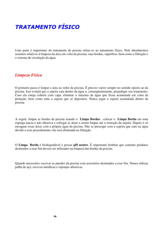 TRATAMENTO FÍSICO



Uma parte é importante do tratamento da piscina refere-se ao tratamento físico. Nele abordaremos
assuntos relativos à limpeza da área em volta da piscina, suas bordas, superfície, bem como a filtração e
o sistema de circulação da água.




Limpeza Física

O primeiro passo é limpar a área ao redor da piscina. É preciso varrer sempre no sentido oposto ao da
piscina. Isso evitará que a sujeira caia dentro da água e, conseqüentemente, prejudique seu tratamento.
Caso ela esteja coberta com capa, eliminar o máximo de água que ficou acumulada em cima da
proteção, bem como toda a sujeira que se depositou. Nunca jogar a sujeira acumulada dentro da
piscina.




A seguir, limpar as bordas da piscina usando o Limpa Bordas. colocar o Limpa Borda em uma
esponja macia e não abrasiva e esfregar as áreas a serem limpas até a remoção da sujeira. Depois é só
enxaguar essas áreas com a própria água da piscina. Não se preocupe com a sujeira que caiu na água
devido a esse procedimento; ela será eliminada na filtração.



O Limpa Borda é biodegradável e possui pH neutro. É importante lembrar que somente produtos
destinados a esse fim devem ser utilizados na limpeza das bordas da piscina.



Quando necessário, escovar as paredes da piscina com acessórios destinados a esse fim. Nunca utilizar
palha de aço, escovas metálicas e esponjas abrasivas.




                              06
 