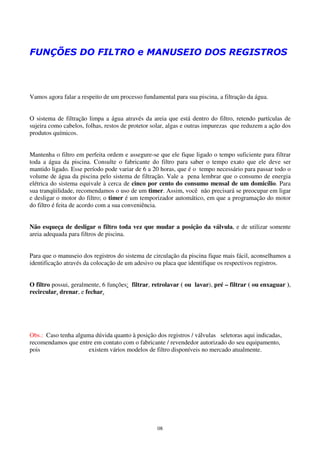 FUNÇÕES DO FILTRO e MANUSEIO DOS REGISTROS



Vamos agora falar a respeito de um processo fundamental para sua piscina, a filtração da água.


O sistema de filtração limpa a água através da areia que está dentro do filtro, retendo partículas de
sujeira como cabelos, folhas, restos de protetor solar, algas e outras impurezas que reduzem a ação dos
produtos químicos.


Mantenha o filtro em perfeita ordem e assegure-se que ele fique ligado o tempo suficiente para filtrar
toda a água da piscina. Consulte o fabricante do filtro para saber o tempo exato que ele deve ser
mantido ligado. Esse período pode variar de 6 a 20 horas, que é o tempo necessário para passar todo o
volume de água da piscina pelo sistema de filtração. Vale a pena lembrar que o consumo de energia
elétrica do sistema equivale à cerca de cinco por cento do consumo mensal de um domicílio. Para
sua tranqüilidade, recomendamos o uso de um timer. Assim, você não precisará se preocupar em ligar
e desligar o motor do filtro; o timer é um temporizador automático, em que a programação do motor
do filtro é feita de acordo com a sua conveniência.


Não esqueça de desligar o filtro toda vez que mudar a posição da válvula, e de utilizar somente
areia adequada para filtros de piscina.


Para que o manuseio dos registros do sistema de circulação da piscina fique mais fácil, aconselhamos a
identificação através da colocação de um adesivo ou placa que identifique os respectivos registros.


O filtro possui, geralmente, 6 funções: filtrar, retrolavar ( ou lavar), pré – filtrar ( ou enxaguar ),
recircular, drenar, e fechar.




Obs.: Caso tenha alguma dúvida quanto à posição dos registros / válvulas seletoras aqui indicadas,
recomendamos que entre em contato com o fabricante / revendedor autorizado do seu equipamento,
pois                  existem vários modelos de filtro disponíveis no mercado atualmente.




                                                  08
 