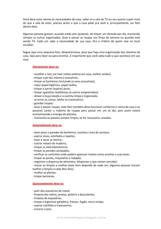 www.maniadelimpeza.blogspot.com.br
Você deve estar atenta às necessidades da casa, saber se a sala de TV ou seu quarto sujam mais
do que a sala de estar, precisa sentir o que a casa pede pra você e, principalmente, ser feliz
dentro dela.
Algumas pessoas gostam, quando estão sem ajudante, de limpar um cômodo por dia, mantendo
sempre os outros organizados, lavar e passar as roupas nos finais de semana ou quando está
vendo TV. Cada um sabe a necessidade de sua casa, fica a critério de quem vive no local
escolher.
Segue aqui uma pequena lista, despretensiosa, para que haja uma organização dos afazeres da
casa. Seja para fazer ou para orientar, é importante que você saiba tudo o que acontece em sua
casa.
Diariamente deve-se:
- recolher o lixo; (se tiver coleta seletiva em casa, melhor ainda!);
- limpar o pó dos móveis e acessórios;
- limpar os banheiros (incluindo os seus acessórios);
- repor papel higiênico, papel toalha;
- limpar e varrer (aspirar) pisos;
- limpar aparelhos telefônicos (e outros empoeirados);
- deixar a louça lavada e a cozinha limpa e organizada;
- arrumar as camas, afofar os travesseiros;
- guardar roupas;
- lavar e passar roupas: este item também deve funcionar conforme a rotina da casa e se
possível, juntar o máximo de roupas para passar em um só dia, pois assim estará
economizando a energia do planeta;
- mantenha as panelas sempre limpas, se for necessário, areadas.
Semanalmente deve-se:
- lavar pisos e paredes de banheiros, cozinha e área de serviços;
- aspirar pisos, estofados e tapetes;
- lavar e secar as lixeiras ;
- lustrar móveis de madeira;
- limpar os eletrodomésticos;
- limpar as paredes azulejadas;
- verificar os cantinhos onde podem aparecer insetos como aranhas e suas teias;
- limpar as portas, maçanetas e rodapés;
- organizar a dispensa de alimentos; (dispensar o que estiver vencido);
- trocar os lençóis e toalhas (este item depende de cada um; algumas pessoas trocam
toalhas e lençóis a cada dois dias);
- molhar as plantas;
- limpar persianas.
Quinzenalmente deve-se:
- polir dos acessórios de metal;
- limpeza dos vidros, janelas, peitoris e basculantes;
- limpeza de esquadrias;
- limpar e higienizar geladeira, freezer, fogão, micro-ondas;
- aspirar colchões e travesseiros;
- encerar o piso.
 