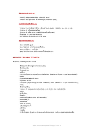 www.maniadelimpeza.blogspot.com.br
Mensalmente deve-se:
- limpeza geral das paredes, colunas e tetos;
- limpeza dos aparelhos de iluminação, lustres e spots;
Semestralmente deve-se:
- limpeza interna de armários e descarte de roupas e objetos que não se usa;
- limpeza de telhados e calhas;
- limpeza de coberturas em vidro ou policarbonato;
- dedetizar a casa / apartamento;
- trocar filtros de purificadores de água.
Anualmente deve-se:
- lavar caixas d’água;
- lavar tapetes, carpetes e estofados;
- lavar persianas e cortinas;
- lavar tecnicamente: pisos e superfícies externas.
PRODUTOS E MATERIAL DE LIMPEZA
O básico para limpar uma casa é:
- detergente desengordurante neutro;
- desinfetante;
- limpa vidros;
- baldes;
- esponjas (separar as que lavam banheiros, área de serviços e as que lavam louças);
- panos;
- espanadores eletrostáticos;
- aspirador de pó;
- vassouras (separar as que lavam banheiros, áreas externas e as que limpam a casa);
- rodo;
- desentupidor;
- escovas de todos os tamanhos (até as de dentes são muito úteis);
- luvas;
- pá de lixo;
- flanelas;
- fibras de limpeza com e sem abrasivos;
- palha de aço;
- borrifador;
- ferro de passar;
- tábua de passar;
- cabides;
- escada;
- kit de limpeza de vidros: luva de pelo de carneiro, rodinho e pano de algodão;
 