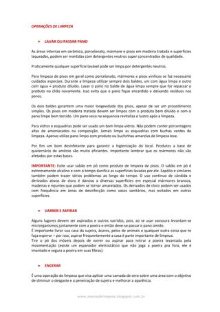 www.maniadelimpeza.blogspot.com.br
OPERAÇÕES DE LIMPEZA
 LAVAR OU PASSAR PANO
As áreas internas em cerâmica, porcelanato, mármore e pisos em madeira tratada e superfícies
laqueadas, podem ser mantidas com detergentes neutros super concentrados de qualidade.
Praticamente qualquer superfície lavável pode ser limpa por detergentes neutros.
Para limpeza de pisos em geral como porcelanato, mármores e pisos vinílicos se faz necessário
cuidados especiais. Durante a limpeza utilizar sempre dois baldes, um com água limpa e outro
com água + produto diluído. Lavar o pano no balde de água limpa sempre que for repassar o
produto no chão novamente. Isso evita que o pano fique encardido e deixando resíduos nos
poros.
Os dois baldes garantem uma maior longevidade dos pisos, apesar de ser um procedimento
simples. Os pisos em madeira tratada devem ser limpos com o produto bem diluído e com o
pano limpo bem torcido. Um pano seco na sequencia revitaliza o lustro após a limpeza.
Para vidros e esquadrias pode ser usado um bom limpa vidros. Não podem conter porcentagens
altas de amoniacados na composição. Jamais limpe as esquadrias com buchas verdes de
limpeza. Apenas utilize pano limpo com produto ou buchinhas amarelas de limpeza leve.
Por fim um bom desinfetante para garantir a higienização do local. Produtos a base de
quaternário de amônio são muito eficientes. Importante lembrar que os mármores não são
afetados por estas bases.
IMPORTANTE: Evite usar sabão em pó como produto de limpeza de pisos. O sabão em pó é
extremamente alcalino e com o tempo danifica as superfícies lavadas por ele. Sapólio e similares
também podem trazer sérios problemas ao longo do tempo. O uso contínuo de cândida e
derivados ativos de cloro é danoso a diversas superfícies em especial mármores brancos,
madeiras e rejuntes que podem se tornar amarelados. Os derivados de cloro podem ser usados
com frequência em áreas de desinfecção como vasos sanitários, mas evitados em outras
superfícies.
 VARRER E ASPIRAR
Alguns lugares devem ser aspirados e outros varridos, pois, ao se usar vassoura levantam-se
microrganismos juntamente com a poeira e então deve-se passar o pano úmido.
É importante livrar sua casa da sujeira, ácaros, pelos de animais e qualquer outra coisa que te
faça espirrar – por isso, aspirar frequentemente a casa é parte importante de limpeza.
Tire o pó dos móveis depois de varrer ou aspirar para retirar a poeira levantada pela
movimentação (existe um espanador eletrostático que não joga a poeira pra fora, ele é
imantado e segura a poeira em suas fibras).
 ENCERAR
É uma operação de limpeza que visa aplicar uma camada de cera sobre uma área com o objetivo
de diminuir o desgaste e a penetração de sujeira e melhorar a aparência.
 