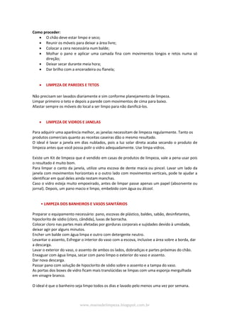 www.maniadelimpeza.blogspot.com.br
Como proceder:
 O chão deve estar limpo e seco;
 Reunir os móveis para deixar a área livre;
 Colocar a cera necessária num balde;
 Molhar o pano e aplicar uma camada fina com movimentos longos e retos numa só
direção;
 Deixar secar durante meia hora;
 Dar brilho com a enceradeira ou flanela;
 LIMPEZA DE PAREDES E TETOS
Não precisam ser lavados diariamente e sim conforme planejamento de limpeza.
Limpar primeiro o teto e depois a parede com movimentos de cima para baixo.
Afastar sempre os móveis do local a ser limpo para não danificá-los.
 LIMPEZA DE VIDROS E JANELAS
Para adquirir uma aparência melhor, as janelas necessitam de limpeza regularmente. Tanto os
produtos comerciais quanto as receitas caseiras dão o mesmo resultado.
O ideal é lavar a janela em dias nublados, pois a luz solar direta acaba secando o produto de
limpeza antes que você possa polir o vidro adequadamente. Use limpa-vidros.
Existe um Kit de limpeza que é vendido em casas de produtos de limpeza, vale a pena usar pois
o resultado é muito bom.
Para limpar o canto da janela, utilize uma escova de dente macia ou pincel. Lavar um lado da
janela com movimentos horizontais e o outro lado com movimentos verticais, pode te ajudar a
identificar em qual deles ainda restam manchas.
Caso o vidro esteja muito empoeirado, antes de limpar passe apenas um papel (absorvente ou
jornal). Depois, um pano macio e limpo, embebido com água ou álcool.
• LIMPEZA DOS BANHEIROS E VASOS SANITÁRIOS
Preparar o equipamento necessário: pano, escovas de plástico, baldes, sabão, desinfetantes,
hipoclorito de sódio (cloro, cândida), luvas de borracha.
Colocar cloro nas partes mais afetadas por gorduras corporais e sujidades devido à umidade,
deixar agir por alguns minutos.
Encher um balde com água limpa e outro com detergente neutro.
Levantar o assento, Esfregar o interior do vaso com a escova, inclusive a área sobre a borda, dar
a descarga.
Lavar o exterior do vaso, o assento de ambos os lados, dobradiças e partes próximas do chão.
Enxaguar com água limpa, secar com pano limpo o exterior do vaso e assento.
Dar nova descarga.
Passar pano com solução de hipoclorito de sódio sobre o assento e a tampa do vaso.
As portas dos boxes de vidro ficam mais translúcidas se limpas com uma esponja mergulhada
em vinagre branco.
O ideal é que o banheiro seja limpo todos os dias e lavado pelo menos uma vez por semana.
 