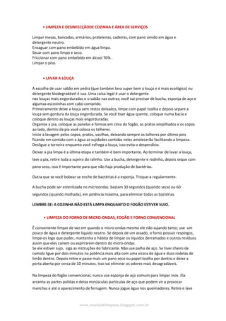 www.maniadelimpeza.blogspot.com.br
• LIMPEZA E DESINFECÇÃODE COZINHA E ÁREA DE SERVIÇOS
Limpar mesas, bancadas, armários, prateleiras, cadeiras, com pano úmido em água e
detergente neutro.
Enxaguar com pano embebido em água limpa.
Secar com pano limpo e seco.
Friccionar com pano embebido em álcool 70% .
Limpar o piso.
• LAVAR A LOUÇA
A escolha de usar sabão em pedra (que também lava super bem a louça e é mais ecológico) ou
detergente biodegradável é sua. Uma coisa legal é usar o detergente
nas louças mais engorduradas e o sabão nas outras; você vai precisar de bucha, esponja de aço e
algumas escovinhas com cabo comprido.
Primeiramente deixe a louça sem restos deixados, limpe com papel toalha e depois separe a
louça sem gordura da louça engordurada. Se você tiver água quente, coloque numa bacia e
coloque dentro as louças mais engorduradas.
Organize a pia, coloque as panelas e formas em cima do fogão, os pratos empilhados e os copos
ao lado, dentro da pia você coloca os talheres.
Inicie a lavagem pelos copos, pratos, vasilhas, deixando sempre os talheres por último pois
ficando em contato com a água as sujidades contidas neles amolecerão facilitando a limpeza.
Desligue a torneira enquanto você esfrega a louça, isso evita o desperdício.
Deixar a pia limpa é a última etapa e também é bem importante. Ao terminar de lavar a louça,
lave a pia, retire toda a sujeira do ralinho. Use a bucha, detergente e rodinho, depois seque com
pano seco, isso é importante para que não haja produção de bactérias.
Outra que se você bobear se enche de bactérias é a esponja. Troque-a regularmente.
A bucha pode ser esterilizada no microondas: bastam 30 segundos (quando seca) ou 60
segundos (quando molhada), em potência máxima, para eliminar todas as bactérias.
LEMBRE-SE: A COZINHA NÃO ESTÁ LIMPA ENQUANTO O FOGÃO ESTIVER SUJO.
• LIMPEZA DO FORNO DE MICRO-ONDAS, FOGÃO E FORNO CONVENCIONAL
É conveniente limpar de vez em quando o micro-ondas mesmo ele não sujando tanto; use um
pouco de água e detergente liquido neutro. Se depois de um assado, o forno possuir respingos,
limpe-os logo que puder, mantenha o hábito de limpar os líquidos derramados e outros resíduos
assim que eles caírem ou espirrarem dentro do micro-ondas.
Se ele estiver sujo, siga as instruções do fabricante. Não use palha de aço. Se tiver cheiro de
comida ligue por dois minutos na potência mais alta com uma xícara de água e duas rodelas de
limão dentro. Depois retire e passe mais um pano seco ou papel-toalha por dentro e deixe a
porta aberta por cerca de 10 minutos. Isso vai eliminar os odores mais desagradáveis.
Na limpeza do fogão convencional, nunca use esponja de aço comum para limpar inox. Ela
arranha as partes polidas e deixa minúsculas partículas de aço que podem vir a provocar
manchas e até o aparecimento de ferrugem. Nunca jogue água nos queimadores. Retire e lave
 