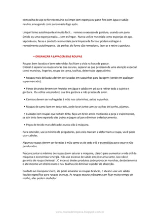 www.maniadelimpeza.blogspot.com.br
com palha de aço se for necessário ou limpe com esponja ou pano fino com água e sabão
neutro, enxugando com pano macio logo após.
Limpar forno autolimpante é muito fácil... remova o excesso de gordura, usando um pano
úmido ou uma esponja macia... sem esfregar. Nunca utilize materiais como esponjas de aço,
saponáceos, facas e produtos comerciais para limpeza de fornos, podem estragar o
revestimento autolimpante. As grelhas do forno são removíveis, lave-as e retire a gordura.
• ORGANIZAR A LAVAGEM DAS ROUPAS
Roupas bem lavadas e bem estendidas facilitam a vida na hora de passar.
O ideal é separar as roupas claras das escuras, separar as que precisam de uma atenção especial
como manchas, lingeries, roupa de cama, toalhas, deixe tudo separadinho.
• Roupas mais delicadas devem ser lavadas em saquinhos para lavagem (vende em qualquer
supermercado).
• Panos de prato devem ser fervidos em água e sabão em pó para retirar toda a sujeira e
gordura. Ou utilize um produto que tire gordura e não precise de calor.
• Camisas devem ser esfregadas à mão nos colarinhos, axilas e punhos.
• Roupas de cama lave em separado, pode lavar junto com as toalhas de banho, pijamas.
• Cuidado com roupas que soltam tinta, faça um teste antes molhando a peça e espremendo,
se sair tinta lave separado das outras e jogue sal para diminuir o desbotamento.
• Peças de tecido mais delicados nunca vão à máquina.
Para estender, use o mínimo de pregadores, pois eles marcam e deformam a roupa, você pode
usar cabides.
Algumas roupas devem ser lavadas à mão como as de seda e lã e estendidas para secar e não
penduradas.
Procure juntar o máximo de roupas (sem saturar a máquina, claro!) para aumentar a vida útil da
máquina e economizar energia. Não use excesso de sabão em pó e amaciante, isso não é
garantia de roupa cheirosa! . O excesso destes produtos pode provocar manchas, desbotamento
e até mesmo um cheiro ruim e nas toalhas ele diminuir o poder de absorção.
Cuidado ao manipular cloro, ele pode amarelar as roupas brancas, o ideal é usar um sabão
líquido específico para roupas brancas. As roupas escuras não precisam ficar muito tempo de
molho, elas podem desbotar.
 