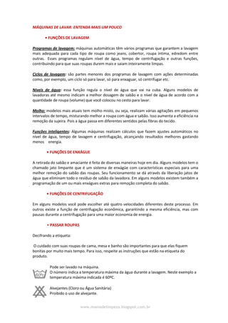 www.maniadelimpeza.blogspot.com.br
MÁQUINAS DE LAVAR: ENTENDA MAIS UM POUCO
• FUNÇÕES DE LAVAGEM
Programas de lavagem: máquinas automáticas têm vários programas que garantem a lavagem
mais adequada para cada tipo de roupa como jeans, cobertor, roupa íntima, edredom entre
outras. Esses programas regulam nível de água, tempo de centrifugação e outras funções,
contribuindo para que suas roupas durem mais e saiam inteiramente limpas.
Ciclos de lavagem: são partes menores dos programas de lavagem com ações determinadas
como, por exemplo, um ciclo só para lavar, só para enxaguar, só centrifugar etc.
Níveis de água: essa função regula o nível de água que vai na cuba. Alguns modelos de
lavadoras até mesmo indicam a melhor dosagem de sabão e o nível de água de acordo com a
quantidade de roupa (volume) que você colocou no cesto para lavar.
Molho: modelos mais atuais tem molho misto, ou seja, realizam várias agitações em pequenos
intervalos de tempo, misturando melhor a roupa com água e sabão. Isso aumenta a eficiência na
remoção da sujeira. Pois a água passa em diferentes sentidos pelas fibras do tecido.
Funções inteligentes: Algumas máquinas realizam cálculos que fazem ajustes automáticos no
nível de água, tempo de lavagem e centrifugação, alcançando resultados melhores gastando
menos energia. ............................................................................................................................
• FUNÇÕES DE ENXÁGUE
A retirada do sabão e amaciante é feita de diversas maneiras hoje em dia. Alguns modelos tem o
chamado jato limpante que é um sistema de enxágüe com características especiais para uma
melhor remoção do sabão das roupas. Seu funcionamento se dá através da liberação jatos de
água que eliminam todo o resíduo de sabão da lavadora. Em alguns modelos existem também a
programação de um ou mais enxágues extras para remoção completa do sabão.
• FUNÇÕES DE CENTRIFUGAÇÃO
Em alguns modelos você pode escolher até quatro velocidades diferentes deste processo. Em
outros existe a função de centrifugação econômica, garantindo a mesma eficiência, mas com
pausas durante a centrifugação para uma maior economia de energia.
• PASSAR ROUPAS
Decifrando a etiqueta:
O cuidado com suas roupas de cama, mesa e banho são importantes para que elas fiquem
bonitas por muito mais tempo. Para isso, respeite as instruções que estão na etiqueta do
produto.
Pode ser lavado na máquina.
O número indica a temperatura máxima da água durante a lavagem. Neste exemplo a
temperatura máxima indicada é 60ºC.
Alvejantes (Cloro ou Água Sanitária)
Proibido o uso de alvejante.
 