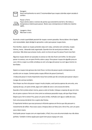www.maniadelimpeza.blogspot.com.br
Secagem
Secar verticalmente no varal. É recomendável que roupas coloridas sejam secadas à
sombra
Passar a Ferro
Fique atenta sobre o número de pontos que está dentro do ferro. Ele indica a
temperatura máxima para passar. Neste caso a temperatura é média (no máximo
160º).
Lavagem a Seco
Não lavar a seco.
Acumule a maior quantidade possível de roupas a serem passadas. Nunca deixe o ferro ligado
sem necessidade. Após desligá-lo aproveite o calor para passar roupas leves.
Para facilitar, separe as roupas juntando calça com calça, camiseta com camiseta, roupas
íntimas, meias.. deixando tudo organizado. Quando tirar do varal procure dobrar, não
amontoar. Não deixe que amasse muito, assim na hora em que for passar ficará mais fácil.
Algumas roupas devem ser passadas no avesso se não elas ficam com brilho. Se não quiser
passar no avesso, use um pano fininho sobre a peça. Para passar roupas de algodão procure
usar o ferro a vapor ou então umedeça-as com uma água de passar ou com água mesmo no
borrifador.
Separe as roupas mais grossas das mais finas e na hora de passar ajuste a temperatura de
acordo com as roupas. Comece pelas roupas difíceis de passar (camisas!).
A tabua de passar é muito importante nessa hora sendo que dá o encaixe para passar calças e
mangas de camisas também,
Para limpar seu ferro de passar roupa é muito simples, você precisa apenas de uma vela, uma
esponja de aço, um pano úmido, água com sabão de coco e uma escova de dente.
Quando o ferro ainda estiver morno, passe a vela no fundo. Coloque a esponja de aço em cima
de um pano e passe o ferro em cima como se estivesse passando roupa, até que fique limpo.
Depois que o ferro estiver frio, passe um pano úmido, molhado com água e sabão de coco.
Com uma escova de dente tire a sujeira das frestas.
É importante lembrar que esse processo é eficiente apenas em ferros que não possuem o
revestimento de teflon. Para esses casos a limpeza deve ser feita com o ferro frio, com um pano
seco e bem macio.
Você pode passar roupas com um vaporizador, é fácil, tira a cara de amarrotado mas não deixa
perfeito. Também é ótima opção para quem tem pouco espaço em casa.
 