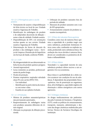 AGÊNCIA NACIONAL DE VIGILÂNCIA SANITÁRIA - ANVISA




10.1.2.1.2 Prerrogativas para o uso do          ƒ Utilização de produtos saneantes fora do
produto                                           período de validade.
ƒ Treinamento do usuário e disponibilização     ƒ Manuseio do produto saneantes sem o uso
  da ficha técnica no local de uso: Unidade       de EPI apropriados.
  usuária e Segurança do Trabalho.              ƒ Armazenamento conjunto de produtos sa-
ƒ Identificação da embalagem do produto           neantes incompatíveis.
  e do subproduto decorrente de diluição –
  nome e data de validade: Unidade usuária.     10.1.3 Risco de natureza físico-química
ƒ Disponibilização de EPI e de orientações      Considera como risco de natureza físico-quí-
  escritas quanto ao uso correto: Unidade       mica a capacidade de o produto reagir com
  usuária e Segurança do Trabalho.              outra substância, produzindo fenômenos fí-
ƒ Determinação da forma de descarte do          sicos como calor, combustão ou explosão ou,
  produto e das embalagens vazias – Servi-      ainda, produzindo outra substância tóxica. Na
  ço de Limpeza e Desinfecção de Superfícies    avaliação dos riscos devidos à natureza física,
  em Serviços de Saúde, conforme PGRSS.         devem ser considerados os parâmetros de di-
                                                fusão e inflamabilidade.
10.1.2.1.3 EPI
ƒ Há obrigatoriedade de uso determinado na      10.1.4 Risco tóxico
  ficha técnica do produto químico perigoso.    Toxicidade é a capacidade inerente de uma
ƒ Avental impermeável.                          substância produzir efeitos nocivos a um or-
ƒ Luvas resistentes ao produto, preferencial-   ganismo vivo ou ecossistema.
  mente de punho longo.
ƒ Óculos de proteção.                           Risco tóxico é a probabilidade de o efeito no-
ƒ Protetor respiratório: respirador valvulado   civo acontecer nas condições de uso da subs-
  classe P2 com carvão (PFF2-VO).               tância. É dependente das propriedades físico-
  – Uso individual.                             -químicas, vias de penetração no organismo,
  – Identificação na parte interna da másca-    dose, alvos biológicos, capacidade orgânica de
     ra com nome e data.                        eliminação e efeitos sinergísticos com outros
  – Guarda em saco plástico fechado.            agressores.

10.1.2.1.4 Proibições                           10.1.5 Drogas citotóxicas
ƒ Mistura de produtos saneantes/químicas        As drogas medicamentosas são padroniza-
  não previamente autorizados.                  das pela Comissão de Farmácia e Terapêutica
ƒ Reaproveitamento de embalagens vazias         (CFT), sendo as políticas de armazenamento,
  com produtos saneantes diferentes do ró-      transporte, manuseio, administração e des-
  tulo original.                                carte das drogas citotóxicas estabelecidas pelo
ƒ Alteração na proporção da diluição preco-     Serviço Técnico da Farmácia Oncológica da
  nizada.                                       instituição.




98
 