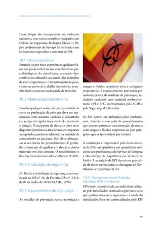 Segurança do paciente em serviços de saúde: limpeza e desinfecção de superfícies




Essas drogas são manipuladas em ambiente
exclusivo, com acesso restrito e equipado com
Cabine de Segurança Biológica Classe II B2,
por profissionais do Serviço de Farmácia com
treinamento específico e com uso de EPI.

10.1.6 Risco ergonômico
Entende-se por risco ergonômico qualquer fa-
tor que possa interferir nas características psi-
cofisiológicas do trabalhador, causando des-
conforto ou afetando sua saúde. São exemplos
de risco ergonômico: o levantamento de peso,
ritmo excessivo de trabalho monotonia, repe-                            sangue e fluidos corpóreos e/ou a patógenos
titividade e postura inadequada de trabalho.                            respiratórios é essencialmente prevenida por
                                                                        meio da prática de medidas de precaução, in-
10.2 Material perfurocortante                                           cluindo cuidados com material perfurocor-
                                                                        tante, EPI e EPC, normatizados pelo SCIH e
Envolve qualquer material com capacidade de                             pela Segurança do Trabalho.
corte ou perfuração da pele que deve ser ma-
nuseado com máximo cuidado e descartado                                 Os EPI devem ser utilizados pelos profissio-
em recipiente rígido, impermeável e resistente                          nais, durante a execução de procedimentos
à punção. O recipiente de descarte deve estar                           que possam provocar contaminação da roupa
disponível próximo à área de uso, em suportes                           com sangue e fluídos corpóreos ou por pató-
apropriados, preferencialmente na unidade de                            genos que se transmitem por contato
atendimento ao paciente. Não deve ultrapas-
sar o seu limite de preenchimento. É proibi-                            A instituição é responsável pelo fornecimen-
do o reencape de agulhas e o descarte desses                            to de EPIs apropriados e em quantidade sufi-
materiais em lixo comum. O recolhimento e                               ciente aos profissionais do Serviço de Limpeza
destino final são realizados conforme PGRSS.                            e Desinfecção de Superfícies em Serviços de
                                                                        Saúde. A aquisição de EPI deverá ser precedi-
10.3 Sinalização de segurança                                           da de testes operacionais e checagem do Cer-
                                                                        tificado de Aprovação (CA).
No Brasil, a simbologia de segurança é norma-
tizada na NR n° 26, da Portaria GM n° 3.214,                            10.4.1 Equipamentos de Proteção
de 08 de junho de 1978 (BRASIL, 1978).                                  Individual (EPI) e Uniforme
                                                                        EPI é todo dispositivo de uso individual utiliza-
10.4 Equipamentos de segurança                                          do pelo trabalhador, destinado a prevenir riscos
                                                                        que podem ameaçar a segurança e a saúde do
As medidas de prevenção para a exposição a                              trabalhador. Para ser comercializado, todo EPI




                                                                                                                      99
 