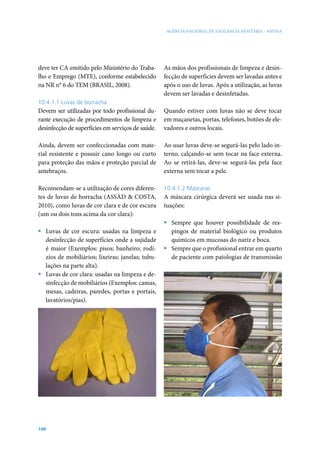 AGÊNCIA NACIONAL DE VIGILÂNCIA SANITÁRIA - ANVISA




deve ter CA emitido pelo Ministério do Traba-      As mãos dos profissionais de limpeza e desin-
lho e Emprego (MTE), conforme estabelecido         fecção de superfícies devem ser lavadas antes e
na NR n° 6 do TEM (BRASIL, 2008).                  após o uso de luvas. Após a utilização, as luvas
                                                   devem ser lavadas e desinfetadas.
10.4.1.1 Luvas de borracha
Devem ser utilizadas por todo profissional du-     Quando estiver com luvas não se deve tocar
rante execução de procedimentos de limpeza e       em maçanetas, portas, telefones, botões de ele-
desinfecção de superfícies em serviços de saúde.   vadores e outros locais.

Ainda, devem ser confeccionadas com mate-          Ao usar luvas deve-se segurá-las pelo lado in-
rial resistente e possuir cano longo ou curto      terno, calçando-se sem tocar na face externa.
para proteção das mãos e proteção parcial de       Ao se retirá-las, deve-se segurá-las pela face
antebraços.                                        externa sem tocar a pele.

Recomendam-se a utilização de cores diferen-       10.4.1.2 Máscaras
tes de luvas de borracha (ASSAD & COSTA,           A máscara cirúrgica deverá ser usada nas si-
2010), como luvas de cor clara e de cor escura     tuações:
(um ou dois tons acima da cor clara):
                                                   ƒ Sempre que houver possibilidade de res-
ƒ Luvas de cor escura: usadas na limpeza e           pingos de material biológico ou produtos
  desinfecção de superfícies onde a sujidade         químicos em mucosas do nariz e boca.
  é maior (Exemplos: pisos; banheiro; rodí-        ƒ Sempre que o profissional entrar em quarto
  zios de mobiliários; lixeiras; janelas; tubu-      de paciente com patologias de transmissão
  lações na parte alta).
ƒ Luvas de cor clara: usadas na limpeza e de-
  sinfecção de mobiliários (Exemplos: camas,
  mesas, cadeiras, paredes, portas e portais,
  lavatórios/pias).




100
 