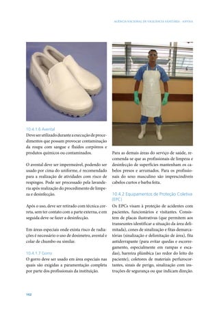 AGÊNCIA NACIONAL DE VIGILÂNCIA SANITÁRIA - ANVISA




10.4.1.6 Avental
Deve ser utilizado durante a execução de proce-
dimentos que possam provocar contaminação
da roupa com sangue e fluidos corpóreos e
produtos químicos ou contaminados.                Para as demais áreas do serviço de saúde, re-
                                                  comenda-se que as profissionais de limpeza e
O avental deve ser impermeável, podendo ser       desinfecção de superfícies mantenham os ca-
usado por cima do uniforme, é recomendado         belos presos e arrumados. Para os profissio-
para a realização de atividades com risco de      nais do sexo masculino são imprescindíveis
respingos. Pode ser processado pela lavande-      cabelos curtos e barba feita.
ria após realização do procedimento de limpe-
za e desinfecção.                                 10.4.2 Equipamentos de Proteção Coletiva
                                                  (EPC)
Após o uso, deve ser retirado com técnica cor-    Os EPCs visam à proteção de acidentes com
reta, sem ter contato com a parte externa, e em   pacientes, funcionários e visitantes. Consis-
seguida deve-se fazer a desinfecção.              tem de placas ilustrativas (que permitem aos
                                                  transeuntes identificar a situação da área deli-
Em áreas especiais onde exista risco de radia-    mitada), cones de sinalização e fitas demarca-
ções é necessário o uso de dosímetro, avental e   tórias (sinalização e delimitação de área), fita
colar de chumbo ou similar.                       antiderrapante (para evitar quedas e escorre-
                                                  gamento, especialmente em rampas e esca-
10.4.1.7 Gorro                                    das), barreira plúmbica (ao redor do leito do
O gorro deve ser usado em área especiais nas      paciente), coletores de materiais perfurocor-
quais são exigidas a paramentação completa        tantes, sinais de perigo, sinalização com ins-
por parte dos profissionais da instituição.       truções de segurança ou que indicam direção.




102
 