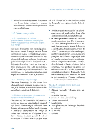 AGÊNCIA NACIONAL DE VIGILÂNCIA SANITÁRIA - ANVISA




ƒ Afastamento das atividades do profissional      da ficha de Notificação de Eventos Adversos
  com doença infectocontagiosa ou doença          ou de acordo com a padronização da insti-
  debilitante que aumente a susceptibilidade      tuição.
  a agentes biológicos.
                                                  ƒ Pequenas quantidades: devem ser removi-
10.6.2 Ações emergenciais                           das com o uso de papel-toalha e descartadas
                                                    conforme recomendado na ficha técnica.
10.6.2.1 Acidentes com material                   ƒ Grandes quantidades: devem ser retiradas
perfurocortante ou contato com sangue e             com isolamento da área. Um kit emergen-
outros fluidos corporais em mucosa ou pele
                                                    cial deverá estar disponível em todas as áre-
não íntegra
                                                    as de risco, para uso do Serviço de Limpeza
Nos casos de acidentes com material perfuro-        e Desinfecção de Superficies em Serviços de
cortante ou contato de sangue e outros fluidos      Saúde. O kit deve conter máscara cirúrgica,
corporais em mucosa ou pele não íntegra, o pro-     protetor respiratório para aerossóis, máscara
fissional deve ter atendimento imediato na Me-      para particulados, óculos de proteção, luvas
dicina do Trabalho ou no Pronto Atendimento         de borracha com cano longo, avental imper-
para determinação do risco biológico e estabe-      meável, compressas absorventes, e outros,
lecimento de conduta, conforme protocolo e          além da descrição do procedimento. Ações
fluxo estabelecidos pelo SCIH da instituição.       específicas, para produtos específicos são
Os acidentes com perfurocortantes deverão ser       determinadas na ficha técnica, que deve ser
monitorados por indicadores e discutidos com        consultada em situações de acidente. Todo
os profissionais dentro do serviço de saúde.        derramamento deve ser notificado por meio
                                                    de impresso próprio (Ficha de Notificação
10.6.2.2 Respingo em pele íntegra                   de Eventos Adversos) da instituição.
Nos casos de respingo em pele íntegra, lavar
abundantemente em água corrente. Na pre-          10.6.2.3.1 Conteúdo mínimo do kit para
sença de sintomas, o profissional deve ser en-    químico perigoso
caminhado à Medicina do Trabalho.                 ƒ Máscara (respirador valvulado com car-
                                                    vão)
10.6.2.3 Derramamento ou extravasamento           ƒ Óculos de proteção
com contaminação ambiental                        ƒ Luvas de borracha de cano longo
Nos casos de derramamento ou extravasa-           ƒ Avental impermeável
mento de qualquer quantidade de material          ƒ Propé plástico
que leve à contaminação ambiental, deve           ƒ Sacos plásticos (com simbologia de quími-
haver o acionamento do Serviço de Limpeza           co perigoso)
e Desinfecção de Superfícies em Serviços de       ƒ Pá e escova
Saúde para o isolamento e limpeza e desin-        ƒ Impresso
fecção da área. O kit emergencial deverá ser
utilizado e o acidente notificado por meio




104
 