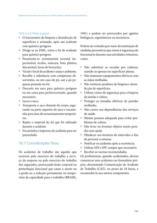 Segurança do paciente em serviços de saúde: limpeza e desinfecção de superfícies




10.6.2.3.2 Passo a passo                                                1991) e podem ser provocados por agentes
ƒ O funcionário da limpeza e desinfecção de                             biológicos, ergonômicos ou mecânicos.
  superfícies é acionado, após um acidente
  com químico perigoso.                                                 Podem ser evitados por meio da instituição de
ƒ Dirige-se ao DML, retira o kit de acidente                            medidas preventivas que visem à segurança do
  para químico perigoso.                                                funcionário durante suas atividades rotineiras,
ƒ Paramenta-se corretamente (avental im-                                como:
  permeável, óculos, máscara, bota plástica
  descartável, luvas de borracha).                                      ƒ Não substituir as escadas por cadeiras,
ƒ Vai até o local do acidente e areja o ambiente.                          usando-as apenas em superfícies planas.
ƒ Recolhe a substância com compressas ab-                               ƒ Não manusear equipamentos elétricos com
  sorventes, ou em caso de pó, use a pá pe-                                as mãos molhadas.
  quena presente no kit.                                                ƒ Não misturar produtos de limpeza e desin-
ƒ Descarta em saco para químico perigoso                                   fecção de superfícies.
  ou em caixa para perfurocortante, quando                              ƒ Utilizar cintos de segurança para a limpeza
  necessário.                                                              de janelas e vidros.
ƒ Lacra o saco.                                                         ƒ Proteger as tomadas elétricas de paredes
ƒ Transporta o saco distante do corpo, segu-                               molhadas.
  rando na parte superior do saco e encami-                             ƒ Não correr nas dependências dos serviços
  nha para área de armazenamento temporá-                                  de saúde.
  rio.                                                                  ƒ Manter postura adequada para evitar pro-
ƒ Repõe o material do kit que foi utilizado                                blemas de coluna.
  durante o acidente.                                                   ƒ Não levar ou levantar objetos muito pesa-
ƒ Encaminha o impresso do acidente para ser                                dos sem ajuda.
  preenchido.                                                           ƒ Obedecer aos horários de intervalos a fim
                                                                           de prevenir o estresse.
10.7 Considerações finais                                               ƒ Notificar os acidentes após a ocorrência.
                                                                        ƒ Utilizar EPI e EPC sempre que necessário.
Os acidentes de trabalho são aqueles que                                ƒ Receber as vacinas recomendadas.
ocorrem pelo exercício do trabalho a servi-                             Os profissionais, quando acidentados, devem
ço da empresa ou pelo exercício do trabalho                             comunicar seus acidentes em formulário pró-
dos segurados, provocando lesão corporal ou                             prio, denominado Comunicação de Acidente
perturbação funcional que cause a morte ou                              de Trabalho (CAT), no prazo de 24 horas, e
a perda ou a redução permanente ou tempo-                               encaminhá-lo aos setores competentes.
rária da capacidade para o trabalho (BRASIL,




                                                                                                                   105
 