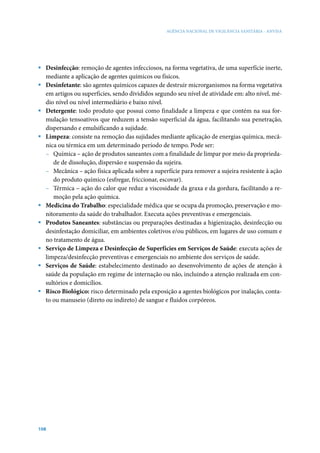 AGÊNCIA NACIONAL DE VIGILÂNCIA SANITÁRIA - ANVISA




ƒ Desinfecção: remoção de agentes infecciosos, na forma vegetativa, de uma superfície inerte,
  mediante a aplicação de agentes químicos ou físicos.
ƒ Desinfetante: são agentes químicos capazes de destruir microrganismos na forma vegetativa
  em artigos ou superfícies, sendo divididos segundo seu nível de atividade em: alto nível, mé-
  dio nível ou nível intermediário e baixo nível.
ƒ Detergente: todo produto que possui como finalidade a limpeza e que contém na sua for-
  mulação tensoativos que reduzem a tensão superficial da água, facilitando sua penetração,
  dispersando e emulsificando a sujidade.
ƒ Limpeza: consiste na remoção das sujidades mediante aplicação de energias química, mecâ-
  nica ou térmica em um determinado período de tempo. Pode ser:
  – Química – ação de produtos saneantes com a finalidade de limpar por meio da proprieda-
     de de dissolução, dispersão e suspensão da sujeira.
  – Mecânica – ação física aplicada sobre a superfície para remover a sujeira resistente à ação
     do produto químico (esfregar, friccionar, escovar).
  – Térmica – ação do calor que reduz a viscosidade da graxa e da gordura, facilitando a re-
     moção pela ação química.
ƒ Medicina do Trabalho: especialidade médica que se ocupa da promoção, preservação e mo-
  nitoramento da saúde do trabalhador. Executa ações preventivas e emergenciais.
ƒ Produtos Saneantes: substâncias ou preparações destinadas a higienização, desinfecção ou
  desinfestação domiciliar, em ambientes coletivos e/ou públicos, em lugares de uso comum e
  no tratamento de água.
ƒ Serviço de Limpeza e Desinfecção de Superfícies em Serviços de Saúde: executa ações de
  limpeza/desinfecção preventivas e emergenciais no ambiente dos serviços de saúde.
ƒ Serviços de Saúde: estabelecimento destinado ao desenvolvimento de ações de atenção à
  saúde da população em regime de internação ou não, incluindo a atenção realizada em con-
  sultórios e domicílios.
ƒ Risco Biológico: risco determinado pela exposição a agentes biológicos por inalação, conta-
  to ou manuseio (direto ou indireto) de sangue e fluidos corpóreos.




108
 
