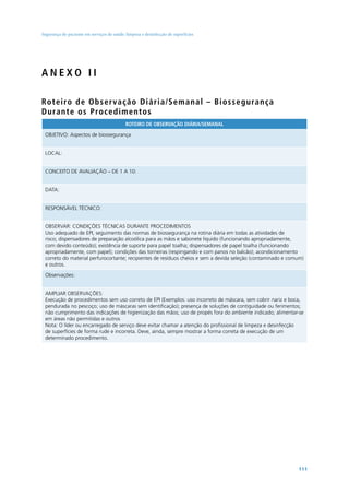 Segurança do paciente em serviços de saúde: limpeza e desinfecção de superfícies




ANEXO II

Ro t e i ro d e O b s e r va ç ã o D i ári a/Semanal – B i o s s eg urança
Dura nt e o s P ro c e d i m e n t o s
                                            ROTEIRO DE OBSERVAÇÃO DIÁRIA/SEMANAL

 OBJETIVO: Aspectos de biossegurança


 LOCAL:


 CONCEITO DE AVALIAÇÃO – DE 1 A 10:


 DATA:


 RESPONSÁVEL TÉCNICO:


 OBSERVAR: CONDIÇÕES TÉCNICAS DURANTE PROCEDIMENTOS
 Uso adequado de EPI, seguimento das normas de biossegurança na rotina diária em todas as atividades de
 risco; dispensadores de preparação alcoólica para as mãos e sabonete líquido (funcionando apropriadamente,
 com devido conteúdo); existência de suporte para papel toalha; dispensadores de papel toalha (funcionando
 apropriadamente, com papel); condições das torneiras (respingando e com panos no balcão); acondicionamento
 correto do material perfurocortante; recipientes de resíduos cheios e sem a devida seleção (contaminado e comum)
 e outros.

 Observações:


 AMPLIAR OBSERVAÇÕES:
 Execução de procedimentos sem uso correto de EPI (Exemplos: uso incorreto de máscara, sem cobrir nariz e boca,
 pendurada no pescoço; uso de máscaras sem identificação); presença de soluções de contiguidade ou ferimentos;
 não cumprimento das indicações de higienização das mãos; uso de propés fora do ambiente indicado; alimentar-se
 em áreas não permitidas e outros
 Nota: O líder ou encarregado de serviço deve evitar chamar a atenção do profissional de limpeza e desinfecção
 de superfícies de forma rude e incorreta. Deve, ainda, sempre mostrar a forma correta de execução de um
 determinado procedimento.




                                                                                                              111
 