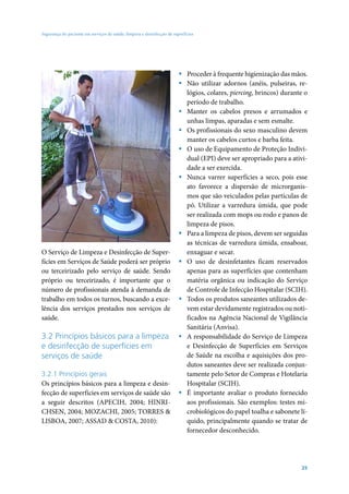 Segurança do paciente em serviços de saúde: limpeza e desinfecção de superfícies




                                                                        ƒ Proceder à frequente higienização das mãos.
                                                                        ƒ Não utilizar adornos (anéis, pulseiras, re-
                                                                          lógios, colares, piercing, brincos) durante o
                                                                          período de trabalho.
                                                                        ƒ Manter os cabelos presos e arrumados e
                                                                          unhas limpas, aparadas e sem esmalte.
                                                                        ƒ Os profissionais do sexo masculino devem
                                                                          manter os cabelos curtos e barba feita.
                                                                        ƒ O uso de Equipamento de Proteção Indivi-
                                                                          dual (EPI) deve ser apropriado para a ativi-
                                                                          dade a ser exercida.
                                                                        ƒ Nunca varrer superfícies a seco, pois esse
                                                                          ato favorece a dispersão de microrganis-
                                                                          mos que são veiculados pelas partículas de
                                                                          pó. Utilizar a varredura úmida, que pode
                                                                          ser realizada com mops ou rodo e panos de
                                                                          limpeza de pisos.
                                                                        ƒ Para a limpeza de pisos, devem ser seguidas
                                                                          as técnicas de varredura úmida, ensaboar,
O Serviço de Limpeza e Desinfecção de Super-                              enxaguar e secar.
fícies em Serviços de Saúde poderá ser próprio                          ƒ O uso de desinfetantes ficam reservados
ou terceirizado pelo serviço de saúde. Sendo                              apenas para as superfícies que contenham
próprio ou terceirizado, é importante que o                               matéria orgânica ou indicação do Serviço
número de profissionais atenda à demanda de                               de Controle de Infecção Hospitalar (SCIH).
trabalho em todos os turnos, buscando a exce-                           ƒ Todos os produtos saneantes utilizados de-
lência dos serviços prestados nos serviços de                             vem estar devidamente registrados ou noti-
saúde.                                                                    ficados na Agência Nacional de Vigilância
                                                                          Sanitária (Anvisa).
3.2 Princípios básicos para a limpeza                                   ƒ A responsabilidade do Serviço de Limpeza
e desinfecção de superfícies em                                           e Desinfecção de Superfícies em Serviços
serviços de saúde                                                         de Saúde na escolha e aquisições dos pro-
                                                                          dutos saneantes deve ser realizada conjun-
3.2.1 Princípios gerais                                                   tamente pelo Setor de Compras e Hotelaria
Os princípios básicos para a limpeza e desin-                             Hospitalar (SCIH).
fecção de superfícies em serviços de saúde são                          ƒ É importante avaliar o produto fornecido
a seguir descritos (APECIH, 2004; HINRI-                                  aos profissionais. São exemplos: testes mi-
CHSEN, 2004; MOZACHI, 2005; TORRES &                                      crobiológicos do papel toalha e sabonete lí-
LISBOA, 2007; ASSAD & COSTA, 2010):                                       quido, principalmente quando se tratar de
                                                                          fornecedor desconhecido.




                                                                                                                    25
 