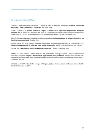 Segurança do paciente em serviços de saúde: limpeza e desinfecção de superfícies




Referências bibliográficas

APECIH – Associação Paulista de Estudos e Controle de Infecção Hospitalar. Monografia: Limpeza, Desinfecção
de Artigos e Áreas Hospitalares e Anti-sepsia. São Paulo, 2004.

ASSAD, C.; COSTA, G. Manual Técnico de Limpeza e Desinfecção de Superfícies Hospitalares e Manejo de
Resíduos. Rio de Janeiro: IBAM/COMLURB, 2010. 28 p. Disponível em: <http://comlurb.rio.rj.gov.br/download/
MANUAL%20DO%20FUNCIONÁRIO%202%20-%20HOSPITALAR.pdf>. Acesso em: janeiro 2009.

BRASIL. Ministério da saúde. Coordenação de Controle de Infecção. Processamento de Artigos e Superfícies em
Estabelecimentos de Saúde. Brasília, 1994.

HINRICHSEN, S.L. et al. Limpeza Hospitalar: Importância no Controle de Infecções. In: HINRICHSEN, S.L.
Biossegurança e Controle de Infecções. Risco Sanitário Hospitalar. Medsi: Rio de Janeiro, 2004. pp. 175-203.

MOZACHI, N. O Hospital: Manual do Ambiente Hospitalar. Curitiba: Os Autores, 2005.


PREFEITURA MUNICIPAL DE RIBEIRÃO PRETO – SP. Secretaria Municipal de Saúde. Comissão de Controle de
Infecção – CCI – SMS. Limpeza e Desinfecção de Superfícies em Serviços de Saúde. Ribeirão Preto; SMS-RP, 2006.
Disponível em: <http://www.saude.ribeiraopreto.sp.gov.br/ssaude/comissao/desin/i16limpdesinfecsuperficie.pdf>.
Acesso em: dez.2008.

TORRES, S.; LISBOA, T. Gestão dos Serviços de Limpeza, Higiene e Lavanderia em Estabelecimentos de Saúde.
São Paulo: Sarvier, 3 ed., 2008.




                                                                                                           27
 
