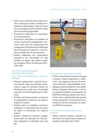 AGÊNCIA NACIONAL DE VIGILÂNCIA SANITÁRIA - ANVISA




ƒ Definir com a chefia de setor, tempo neces-
  sário e ideal para concluir as limpezas ter-
  minais por desocupação. Ainda, por meio
  de um cronograma, definir horários e datas
  para as terminais programadas.
ƒ Encaminhar notificações de manutenção
  ao serviço específico.
ƒ Desenvolver indicadores de qualidade do
  serviço, de pessoal, de equipamentos e ma-
  teriais, assim como do cumprimento dos
  cronogramas de frequências dos diferentes
  tipos de limpeza de superfícies, como for-
  ma de avaliação dos serviços prestados.
ƒ Realizar diagnóstico dos colaboradores
  baseando-se nas necessidades de cada
  membro da equipe, que poderá resultar
  em estratégias efetivas de motivação (HEL-
  LER, 1998).

4.3.2 Profissionais de limpeza e
desinfecção de superfícies                       4.3.2.2 Quanto à preservação ambiental
4.3.2.1 Quanto aos equipamentos, materiais e     ƒ Utilizar racionalmente recursos como água
instalações                                        e energia, evitando desperdícios e colabo-
ƒ Zelar por equipamentos e materiais do ser-       rando com programas internos de preser-
  viço durante e após sua utilização, obede-       vação ambiental e responsabilidade social.
  cendo as regras de utilização, limpeza ou      ƒ Segregar produtos poluidores como pilhas,
  desinfecção, de acordo com a necessidade         baterias, lâmpadas fluorescentes e outros,
  e guardar em local designado após a utili-       em recipientes próprios pré-designados no
  zação.                                           PGRSS da instituição, quando esses não es-
ƒ Notificar mau funcionamento ou extravios         tiverem sido acondicionados pelo gerador
  de equipamentos e materiais, em impresso         em local apropriado. Posteriormente, enca-
  próprio ou intranet.                             minhar ao setor de manutenção ou confor-
ƒ Notificar danos em mobiliário, acessórios,       me PGRSS da instituição.
  instalações e revestimentos que necessitem
  de reparo ou substituição, em impresso         4.3.2.3 Quanto à utilização de produtos
  próprio.                                       saneantes
ƒ Realizar a limpeza de materiais e equipa-      ƒ Utilizar somente produtos saneantes pa-
  mentos após sua utilização, em salas pró-        dronizados, na concentração e tempo reco-
  prias designadas na instituição para esse        mendados pelo fabricante e SCIH.
  fim.


34
 