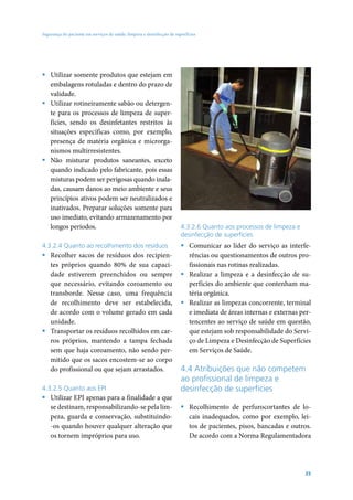 Segurança do paciente em serviços de saúde: limpeza e desinfecção de superfícies




ƒ Utilizar somente produtos que estejam em
  embalagens rotuladas e dentro do prazo de
  validade.
ƒ Utilizar rotineiramente sabão ou detergen-
  te para os processos de limpeza de super-
  fícies, sendo os desinfetantes restritos às
  situações específicas como, por exemplo,
  presença de matéria orgânica e microrga-
  nismos multirresistentes.
ƒ Não misturar produtos saneantes, exceto
  quando indicado pelo fabricante, pois essas
  misturas podem ser perigosas quando inala-
  das, causam danos ao meio ambiente e seus
  princípios ativos podem ser neutralizados e
  inativados. Preparar soluções somente para
  uso imediato, evitando armazenamento por
  longos períodos.                                                      4.3.2.6 Quanto aos processos de limpeza e
                                                                        desinfecção de superfícies
4.3.2.4 Quanto ao recolhimento dos resíduos                             ƒ Comunicar ao líder do serviço as interfe-
ƒ Recolher sacos de resíduos dos recipien-                                rências ou questionamentos de outros pro-
  tes próprios quando 80% de sua capaci-                                  fissionais nas rotinas realizadas.
  dade estiverem preenchidos ou sempre                                  ƒ Realizar a limpeza e a desinfecção de su-
  que necessário, evitando coroamento ou                                  perfícies do ambiente que contenham ma-
  transborde. Nesse caso, uma frequência                                  téria orgânica.
  de recolhimento deve ser estabelecida,                                ƒ Realizar as limpezas concorrente, terminal
  de acordo com o volume gerado em cada                                   e imediata de áreas internas e externas per-
  unidade.                                                                tencentes ao serviço de saúde em questão,
ƒ Transportar os resíduos recolhidos em car-                              que estejam sob responsabilidade do Servi-
  ros próprios, mantendo a tampa fechada                                  ço de Limpeza e Desinfecção de Superfícies
  sem que haja coroamento, não sendo per-                                 em Serviços de Saúde.
  mitido que os sacos encostem-se ao corpo
  do profissional ou que sejam arrastados.                              4.4 Atribuições que não competem
                                                                        ao profissional de limpeza e
4.3.2.5 Quanto aos EPI                                                  desinfecção de superfícies
ƒ Utilizar EPI apenas para a finalidade a que
  se destinam, responsabilizando-se pela lim-                           ƒ Recolhimento de perfurocortantes de lo-
  peza, guarda e conservação, substituindo-                               cais inadequados, como por exemplo, lei-
  -os quando houver qualquer alteração que                                tos de pacientes, pisos, bancadas e outros.
  os tornem impróprios para uso.                                          De acordo com a Norma Regulamentadora




                                                                                                                    35
 