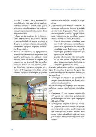 AGÊNCIA NACIONAL DE VIGILÂNCIA SANITÁRIA - ANVISA




  32 – NR 32 (BRASIL, 2005), devem ser res-         materiais relacionados à assistência ao pa-
  ponsabilizados pelo descarte de perfuro-          ciente.
  cortantes, somente os trabalhadores que os     ƒ Atendimento de telefone ou campainha de
  utilizarem, estando, portanto, os profissio-      quarto ou enfermarias durante o período
  nais de limpeza e desinfecção, isentos dessa      de internação de pacientes. Vários proble-
  responsabilidade.                                 mas são gerados quando a equipe de lim-
ƒ Fechamento de coletores de perfurocor-            peza e desinfecção de superfícies assume
  tantes. O fechamento de coletores está sob        indevidamente essa tarefa, tais como:
  a responsabilidade de quem manipula e             – Perda de tempo com a retirada de luvas
  descarta os perfurocortantes, não cabendo             para atender telefone ou campainha; ne-
  essa tarefa à equipe de limpeza e desinfec-           cessidade de higienização das mãos após
  ção de superfícies.                                   retirada de luvas; dirigir-se ao posto de
ƒ Retirada de materiais ou equipamentos                 enfermagem quando for necessário que
  provenientes da assistência ao paciente nos           algum recado seja dado.
  quartos, enfermarias ou qualquer outra            – Quando o funcionário não retira as lu-
  unidade, antes de realizar a limpeza, seja            vas ou não realiza a higienização das
  concorrente ou terminal. São exemplos:                mãos, há a contaminação do telefone ou
  bolsas ou frascos de soro, equipos, bom-              campainha, por meio das mãos.
  bas de infusão, comadres, papagaios, reci-     Portanto, nada justifica qualquer um dos dois
  pientes de drenagens e outros. Essas tarefas   tipos de condutas, já que não faz parte das
  cabem à equipe de enfermagem, já que são       atribuições da equipe de limpeza e desinfecção
                                                 de superfícies.
                                                 ƒ Realização de processos de controle de
                                                    pragas, como desinsetização, desratização,
                                                    descupinização, e outros.
                                                 O controle integrado de pragas deve ser reali-
                                                 zado por empresa e profissionais especializa-
                                                 dos.
                                                 ƒ Compra de EPI com recursos próprios. Os
                                                    EPI devem ser fornecidos gratuitamente
                                                    pelo empregador e nunca pelo empregado
                                                    (BRASIL, 1978).
                                                 ƒ Realização de limpeza do leito do pacien-
                                                    te, enquanto o mesmo encontra-se ocupa-
                                                    do. Essa tarefa compete à enfermagem, já
                                                    que a manipulação indevida na cama pode
                                                    causar prejuízos à saúde do paciente, como,
                                                    por exemplo, deslocamento de drenos e ca-
                                                    teteres.




36
 