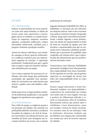 Segurança do paciente em serviços de saúde: limpeza e desinfecção de superfícies




4.5 Perfil                                                              profissionais da instituição.

4.5.1 Perfil da equipe                                                  Segundo Taraboulsi (TARABOULSI, 2003), as
Embora as oportunidades de cursos específi-                             habilidades e a formação não são suficientes
cos nessa área sejam limitadas, os líderes do                           em situações práticas, onde se deve encontrar
serviço, assim como supervisores e encarre-                             uma saída ou contornar situações inesperadas
gados, devem se mobilizar no sentido de par-                            e difíceis. Surge então outro diferencial profis-
ticipar de congressos, simpósios, encontros                             sional, a atitude. Segundo o autor, profissio-
regionais, acompanhar publicações, realizar                             nais com atitude são imprescindíveis na linha
intercâmbio institucional, contribuir para a                            de frente do comando de equipes, pois têm
pesquisa e fomentar a produção científica.                              iniciativa e espontaneidade para agir no mo-
                                                                        mento certo e solucionar o problema, possibi-
Através de esforços individuais e pró-ativida-                          litando que as promessas de qualidade sejam
de, consegue-se elevar o grau de conhecimen-                            cumpridas com sintonia entre o que é espera-
to e evidências científicas para esse represen-                         do pela alta administração que esse profissio-
tativo segmento de mercado. A capacitação                               nal está autorizado a fazer.
profissional é fundamental para que o gestor
sinta-se seguro e capaz de transmitir informa-                          Características como liderança, flexibilidade,
ções embasadas para sua equipe.                                         pensamento estratégico, bom relacionamento,
                                                                        ética, imparcialidade, bom senso e honestida-
Com a franca expansão dos processos de cer-                             de são esperados de um líder, seja ele gerente,
tificação, não existe espaço para profissionais                         supervisor ou encarregado do serviço, pois
acomodados que aguardam boas oportuni-                                  todos têm responsabilidade frente ao corpo
dades de crescimento sem nada fazerem para                              operacional.
reverter o quadro; esses estão fadados à subs-
tituição.                                                               Já para a equipe operacional, o ensino fun-
                                                                        damental completo com disponibilidade e
Sendo assim, torna-se imprescindível a existên-                         compromisso de continuidade dos estudos
cia de profissionais qualificados e com grande                          vem sendo cada vez mais exigido, visto que
bagagem de experiências nesse segmento.                                 a ausência de alfabetização dificulta e re-
                                                                        tarda os treinamentos, além de inviabilizar
4.5.2 Perfil profissional                                               determinadas práticas que podem expor o
Para o líder da equipe, as exigências quanto à                          trabalhador a riscos desnecessários, como,
sua formação são isoladas, não existindo um                             por exemplo, a leitura de rótulos de produ-
perfil padrão definido. Entretanto, a tendência                         tos saneantes antes de sua utilização. Cabe
do padrão de exigência é de nível de forma-                             às instituições oferecerem condições que
ção universitária com diferencial técnico, que                          possibilitem essa categoria dar continuidade
contribua de forma mais abrangente nas ne-                              aos estudos por meio de horários especiais
cessárias interfaces do serviço com os demais                           de trabalho.




                                                                                                                      37
 