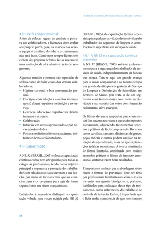 AGÊNCIA NACIONAL DE VIGILÂNCIA SANITÁRIA - ANVISA




4.5.3 Perfil comportamental                        (BRASIL, 2005), da capacitação técnica neces-
Antes de colocar regras de conduta e postu-        sária para qualquer atividade desenvolvida pelo
ra aos colaboradores, a liderança deve avaliar     trabalhador do segmento de limpeza e desin-
seu próprio perfil, pois, na maioria das vezes,    fecção em superfícies em serviços de saúde.
a equipe é o reflexo do líder e o treinamento
não terá êxito. Como nem sempre líderes têm        4.6.1 A NR 32 e a capacitação contínua
ciência dos próprios defeitos, faz-se necessário   preventiva
uma avaliação da alta administração de seus        A NR 32 (BRASIL, 2005) volta-se exclusiva-
gestores.                                          mente para a segurança do trabalhador de ser-
                                                   viços de saúde, independentemente da função
Algumas atitudes e postura são esperadas de        que exerça. Tem-se aqui um grande avanço
ambos, tanto do líder como dos demais cola-        para a saúde ocupacional e ao mesmo tempo
boradores:                                         um grande desafio para os gestores do Serviço
ƒ Higiene corporal e boa apresentação pes-         de Limpeza e Desinfecção de Superfícies em
  soal.                                            Serviços de Saúde, pois trata-se de um seg-
ƒ Discrição com relação a assuntos internos,       mento com trabalhadores com baixa escola-
  que só dizem respeito à instituição e ao ser-    ridade e na maioria das vezes com formação
  viço.                                            rudimentar, salvo exceções.
ƒ Gentileza, educação e respeito com clientes
  internos e externos.                             Os líderes devem se empenhar para conscien-
ƒ Colaboração.                                     tizá-los quanto aos riscos a que estão expostos
ƒ Interesse em novos aprendizados e por no-        diariamente, oferecendo treinamentos teóri-
  vas oportunidades.                               cos e práticos de fácil compreensão. Recursos
ƒ Postura profissional frente a pacientes, visi-   como cartilhas, cartazes, dinâmicas de grupo,
  tantes e demais colaboradores.                   peças teatrais e outros podem auxiliar na re-
                                                   tenção do aprendizado, mais do que explana-
4.6 Capacitação                                    ções teóricas monótonas. A teoria ministrada
                                                   de forma ilustrada, combinada com muitos
A NR 32 (BRASIL, 2005) coloca a capacitação        exemplos práticos e filmes de impacto emo-
contínua como item obrigatório para todas as       cional, costuma trazer bons resultados.
categorias profissionais, tendo como objetivo
principal a segurança e proteção do trabalha-      É importante lembrar que a abordagem sobre
dor com relação aos riscos inerentes a sua fun-    riscos e formas de prevenção deve ser feita
ção, por meio de treinamentos que os cons-         por profissionais familiarizados com os riscos
cientizem e os preparem para agir de forma         inerentes aos agentes biológicos, e, portanto,
segura frente aos riscos ocupacionais.             habilitados para realização desse tipo de trei-
                                                   namento, como enfermeiros do trabalho e de
Entretanto, é necessário distinguir a capaci-      controle de infecção. Enfim, é importante que
tação voltada para riscos exigida pela NR 32       o líder tenha consciência de que nem sempre




38
 