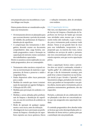 Segurança do paciente em serviços de saúde: limpeza e desinfecção de superfícies




está preparado para essa incumbência e é pre-                               e radiações ionizantes, além de atividades
ciso delegar essa função.                                                   com resíduos.

Outros pontos devem ser considerados ao pla-                            4.6.2 Capacitação técnica
nejar esse treinamento:                                                 Não raro, nos deparamos com colaboradores
                                                                        do Serviço de Limpeza e Desinfecção de Su-
ƒ Os treinamentos devem ser planejados para                             perfícies em Serviços de Saúde que iniciam
   que ocorram durante o período da jornada                             suas atividades antes mesmo que o treina-
   de trabalho dos profissionais de limpeza e                           mento tenha sido realizado, o que é arrisca-
   desinfecção de superfícies.                                          do, pois o treinamento pode acontecer tarde
ƒ A comprovação dos treinamentos é obri-                                demais. Temos aí um grande fator de risco
   gatória, devendo constar em documento                                para esse trabalhador, inexperiente e des-
   comprobatório: data; carga horária; con-                             preparado que, na maioria das vezes, nunca
   teúdo programático; nome e formação ou                               trabalhou em serviços de saúde e, portanto,
   capacitação do instrutor; nome e assinatura                          não tem conscientização sobre os riscos que
   dos trabalhadores capacitados.                                       estarão expostos, sem que ocorra capacitação
Dentre os assuntos a serem explorados no con-                           prévia.
teúdo programático, deve ser contemplado:
                                                                        Tanto a capacitação técnica como a preven-
ƒ Treinamento sobre mecânica corporal cor-                              tiva deve ser inicial e continuada, evitando o
  reta na movimentação de materiais e equi-                             “quebra galho” do colaborador inexperiente,
  pamentos, de forma a preservar a saúde e                              até que o dia do treinamento aconteça, pois
  integridade física.                                                   pode levar a danos irreparáveis na sua forma-
ƒ Dados disponíveis sobre riscos potenciais                             ção inicial, já que é levado a “aprender” com
  para a saúde.                                                         funcionários antigos, portadores de vícios téc-
ƒ Medidas de controle que visem à minimi-                               nicos, que podem ser incorporados a sua prá-
  zação da exposição aos agentes biológicos.                            tica diária, mesmo após o treinamento, pois os
ƒ Utilização de EPI e EPC.                                              primeiros ensinamentos, geralmente, não são
ƒ Medidas para prevenção de acidentes e in-                             esquecidos.
  cidentes.
ƒ Medidas a serem adotadas pelos profissio-                             Portanto, a admissão de um colaborador deve
  nais de limpeza e desinfecção de superfí-                             ser planejada e não deve ser concretizada an-
  cies, no caso de ocorrência de acidentes ou                           tes que seja assegurada uma capacitação ime-
  incidentes.                                                           diata.
ƒ Modo de operação de qualquer equipa-
  mento e seus riscos, antes da utilização.                             O conteúdo programático deve abordar todas
ƒ Abordagem de risco e prevenção aos profis-                            as técnicas que serão desempenhadas pelo co-
  sionais de limpeza e desinfecção de super-                            laborador de forma teórica e prática para que
  fícies expostos aos riscos químicos, físicos                          a assimilação não seja prejudicada.




                                                                                                                    39
 