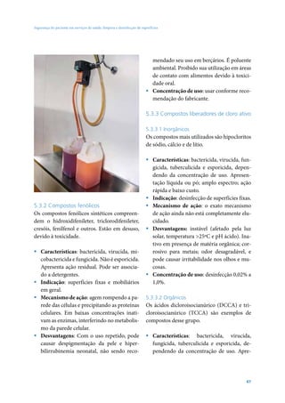 Segurança do paciente em serviços de saúde: limpeza e desinfecção de superfícies




                                                                          mendado seu uso em berçários. É poluente
                                                                          ambiental. Proibido sua utilização em áreas
                                                                          de contato com alimentos devido à toxici-
                                                                          dade oral.
                                                                        ƒ Concentração de uso: usar conforme reco-
                                                                          mendação do fabricante.

                                                                        5.3.3 Compostos liberadores de cloro ativo

                                                                        5.3.3.1 Inorgânicos
                                                                        Os compostos mais utilizados são hipocloritos
                                                                        de sódio, cálcio e de lítio.

                                                                        ƒ Características: bactericida, virucida, fun-
                                                                          gicida, tuberculicida e esporicida, depen-
                                                                          dendo da concentração de uso. Apresen-
                                                                          tação líquida ou pó; amplo espectro; ação
                                                                          rápida e baixo custo.
                                                                        ƒ Indicação: desinfecção de superfícies fixas.
5.3.2 Compostos fenólicos                                               ƒ Mecanismo de ação: o exato mecanismo
Os compostos fenólicos sintéticos compreen-                               de ação ainda não está completamente elu-
dem o hidroxidifenileter, triclorodifenileter,                            cidado.
cresóis, fenilfenol e outros. Estão em desuso,                          ƒ Desvantagens: instável (afetado pela luz
devido à toxicidade.                                                      solar, temperatura >25ºC e pH ácido). Ina-
                                                                          tivo em presença de matéria orgânica; cor-
ƒ Características: bactericida, virucida, mi-                             rosivo para metais; odor desagradável, e
  cobactericida e fungicida. Não é esporicida.                            pode causar irritabilidade nos olhos e mu-
  Apresenta ação residual. Pode ser associa-                              cosas.
  do a detergentes.                                                     ƒ Concentração de uso: desinfecção 0,02% a
ƒ Indicação: superfícies fixas e mobiliários                              1,0%.
  em geral.
ƒ Mecanismo de ação: agem rompendo a pa-                                5.3.3.2 Orgânicos
  rede das células e precipitando as proteínas                          Os ácidos dicloroisocianúrico (DCCA) e tri-
  celulares. Em baixas concentrações inati-                             cloroisocianúrico (TCCA) são exemplos de
  vam as enzimas, interferindo no metabolis-                            compostos desse grupo.
  mo da parede celular.
ƒ Desvantagens: Com o uso repetido, pode                                ƒ Características: bactericida, virucida,
  causar despigmentação da pele e hiper-                                  fungicida, tuberculicida e esporicida, de-
  bilirrubinemia neonatal, não sendo reco-                                pendendo da concentração de uso. Apre-




                                                                                                                   47
 